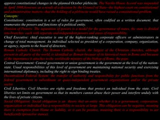 approve constitutional changes in the planned October plebiscite. The Nariño House Accord was suspended in April 1988,however, as a result of a decision by the Council of State--the highest court on constitutional and administrative matters--that the holding of a plebiscite would have raised a constitutional problem. Concepts:  Constitutions:constitution is a set of rules for government, often codified as a written document. that enumerates the powers and functions of a political entity.Division of Powers: The separation of powers is a model for the governance of states, the state is divided into branches  each with separate and independent powers and areas of responsibility.Chief Executive: chief executive is one of the highest-ranking corporate officers or administrators in change of total management. An individual selected as president of a corporation, company, organization,or agency, reports to the board of directors.Roman Catholic Church: The Roman Catholic church, the largest of the Christian churches, although present in all parts of the world, is identified as Roman because of its historical roots in Rome and because of the importance it attaches to the worldwide ministry of the bishop of Rome, the pope.Central Government: Central government or union government is the government at the level of the nation-state. Usual responsibilities of this level of government are maintaining national security and exercising international diplomacy, including the right to sign binding treaties.Decentralized Federal System: the transfer of authority and responsibility for public functions from the federal government to subordinate or quasi-independent government organizations and/or the private sector.Civil Liberties: Civil liberties are rights and freedoms that protect an individual from the state. Civil liberties set limits on government so that its members cannot abuse their power and interfere unduly with the lives of private citizens.Social Obligation: Social obligation is an theory that an entity whether it is a government, corporation, organization or individual has a responsibility to society at large. This obligation can be negative, meaning there is exemption from blame or liability, or it can be positive, meaning there is a responsibility to act beneficently (proactive stance).