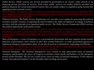 Public Service: Public services are services provided by government to its citizens, either directly or by financing private provision of services. Even where public services are neither publicly provided nor publicly financed, for social and political reasons they are usually subject to regulation going beyond that applying to most economic sectors.Political Rights:This rights are often included in the foundational questions governments and politics have been designed to deal with. Often the development of these socio-political institutions have formed a dialectical relationship with rights.Political Activities: The Public Service Employment Act  provides a new regime for governing the political activities of public servants, recognizing the need to balance the rights of employees to engage in political activities with the principle of an impartial public service. The Public Service Commission (PSC) oversees the political impartiality of the public service.Civil Disorders: Civil disorder is typically used by law enforcement to describe one or more forms of disturbance caused by a group of people.Civil disturbance is typically a symptom of, and a form of protest against, major socio-political problems; the severity of the action coincides with public expression(s) of displeasure.State of Emergency: A state of emergency is a governmental declaration that may suspend certain normal functions of government, alert citizens to alter their normal behaviors, or order government agencies to implement emergency preparedness plans. It can also be used as a rationale for suspending civil liberties. State of Siege: A state of siege is a situation in which a government or other authority puts restrictions on the movement of people into or out of a country, town, or building.National Emergency: The National Emergencies were created to stop open-ended states of national emergency and formalize the power of Congress to provide certain checks and balances on the emergency powers of the President. The act sets a limit of two years on states of national emergency. It also imposes certain "procedural formalities" on the President when invoking such powers.