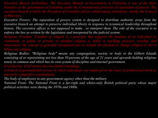 Executive Branch (Colombia): The Executive Branch of Government in Colombia is one of the three branches of the government of Colombia under the Constitutional provision of separation of powers. The executive branch is led by the President of Colombia and its collaborating institutions; mainly the Council of Ministers.Executive Powers: The separation of powers system is designed to distribute authority away from the executive branch an attempt to preserve individual liberty in response to tyrannical leadership throughout history. The executive officer is not supposed to make , or interpret them. The role of the executive is to enforce the law as written by the legislature and interpreted by the judicial system.Religious Freedom: Freedom of religion is a principle that supports the freedom of an individual or community, in public or private, to manifest religion or belief in teaching, practice, worship, and observance; the concept is generally recognized also to include the freedom to change religion or not to follow any religion.Religious Bodies:"Religious body" means any congregation, society or body in the Gilbert Islands consisting of or representing not less than 50 persons of the age of 21 years and upwards holding religious tenets in common and which has its own system of discipline and internal government.Civil Service: Civil service has two distinct meanings:A branch of governmental service in which individuals are employed on the basis of professional merit as proven by competitive examinations.The body of employees in any government agency other than the militaryNational Front:The National Front is a far-right and whites-only British political party whose major political activities were during the 1970s and 1980s.