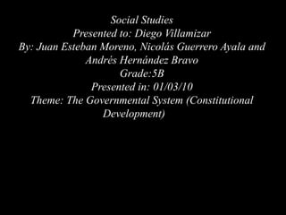 Social Studies Presented to: Diego Villamizar By: Juan Esteban Moreno, Nicolás Guerrero Ayala and Andrés Hernández Bravo Grade:5B                                                                                                                                           Presented in: 01/03/10 Theme: The Governmental System (Constitutional Development)    : 