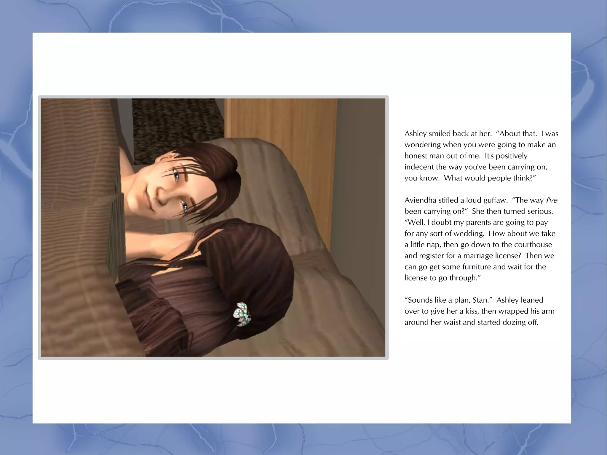 Ashley smiled back at her. “About that. I was
wondering when you were going to make an
honest man out of me. It's positively
indecent the way you've been carrying on,
you know. What would people think?”

Aviendha stifled a loud guffaw. “The way I've
been carrying on?” She then turned serious.
“Well, I doubt my parents are going to pay
for any sort of wedding. How about we take
a little nap, then go down to the courthouse
and register for a marriage license? Then we
can go get some furniture and wait for the
license to go through.”

“Sounds like a plan, Stan.” Ashley leaned
over to give her a kiss, then wrapped his arm
around her waist and started dozing off.
 