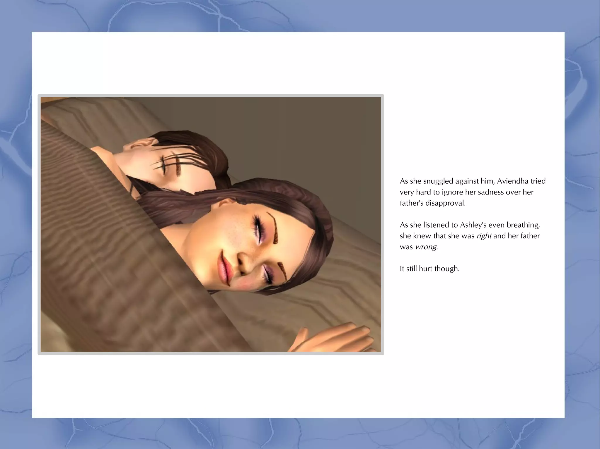 As she snuggled against him, Aviendha tried
very hard to ignore her sadness over her
father's disapproval.

As she listened to Ashley's even breathing,
she knew that she was right and her father
was wrong.

It still hurt though.
 