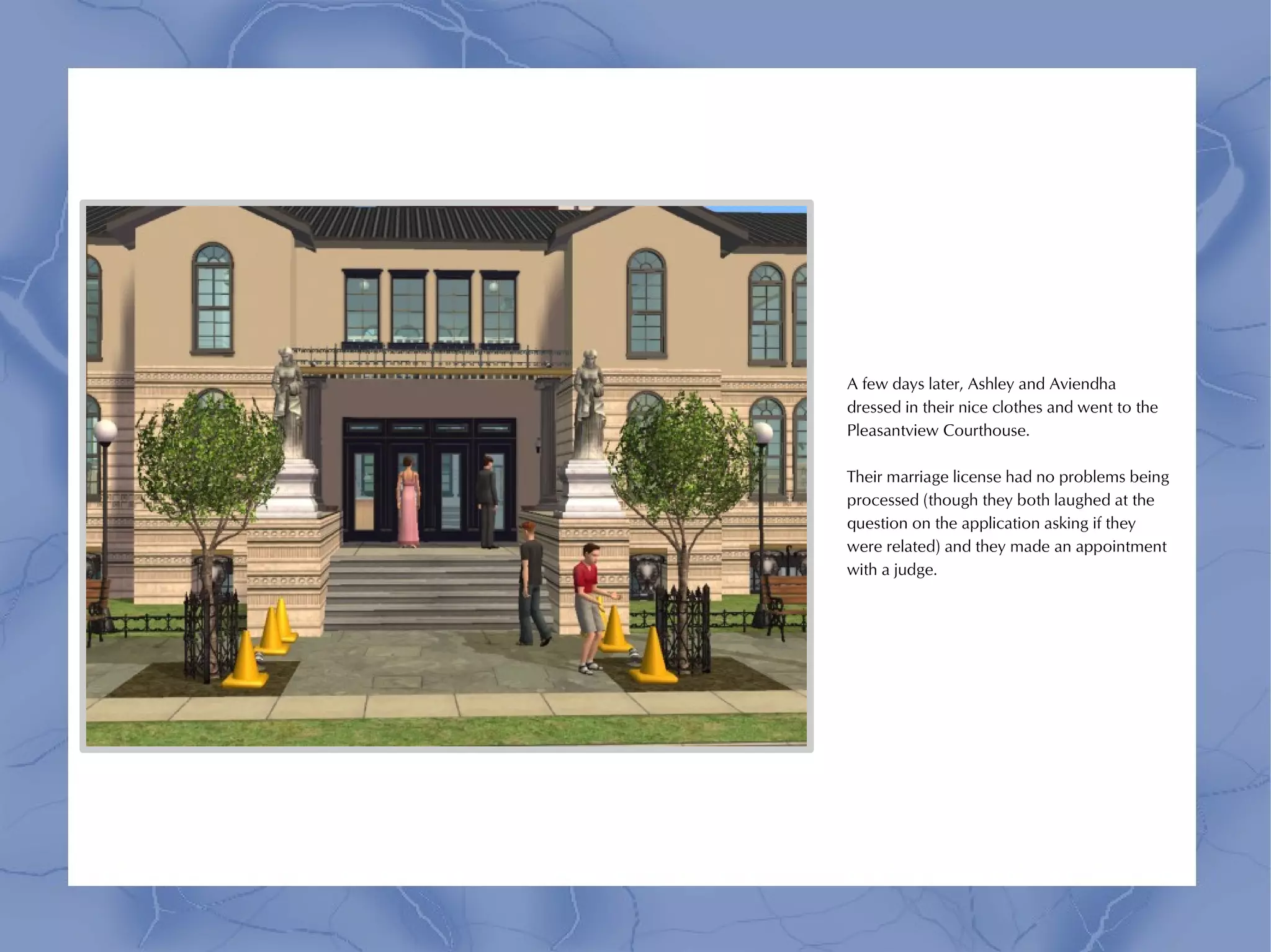 A few days later, Ashley and Aviendha
dressed in their nice clothes and went to the
Pleasantview Courthouse.

Their marriage license had no problems being
processed (though they both laughed at the
question on the application asking if they
were related) and they made an appointment
with a judge.
 