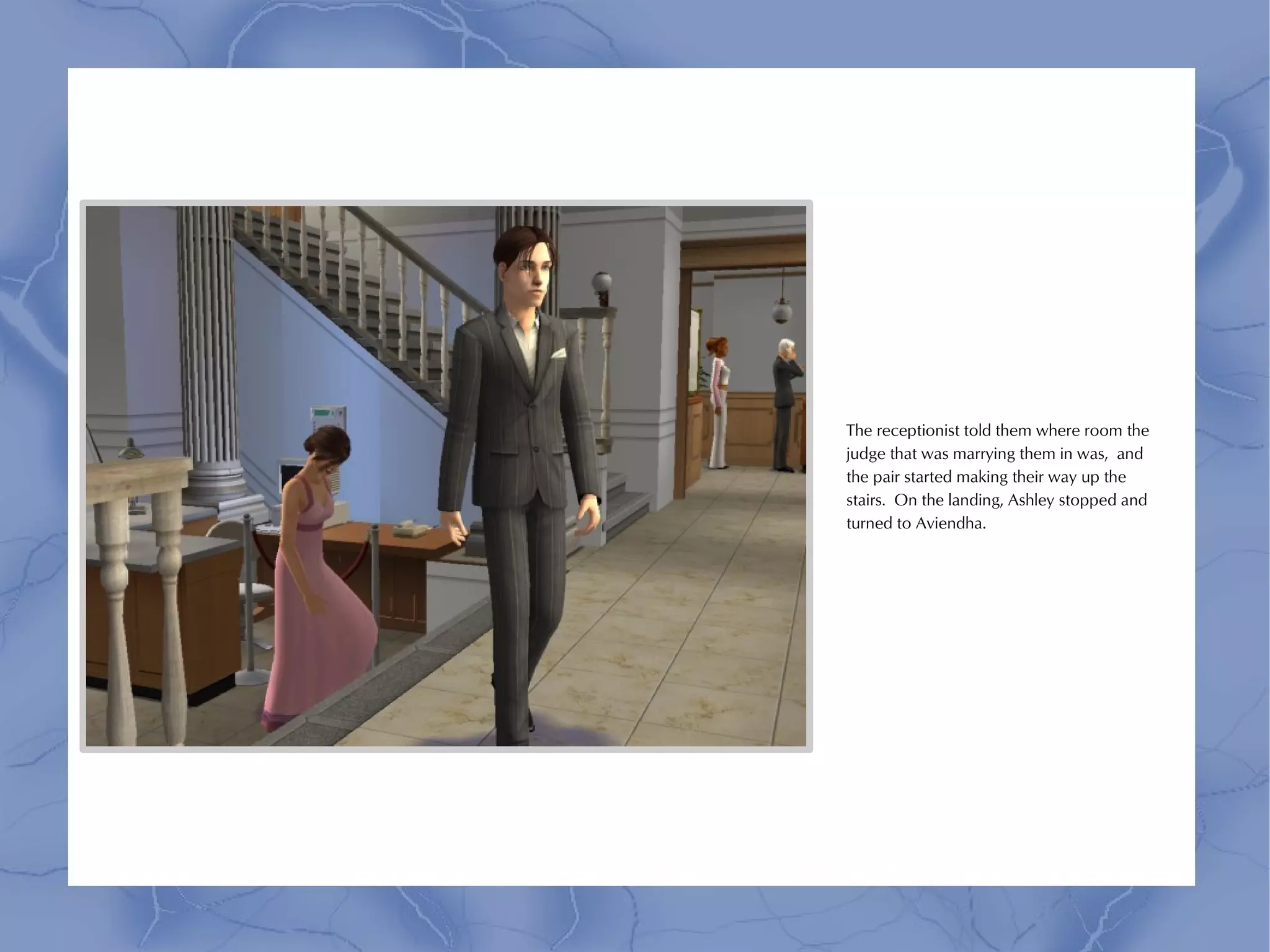 The receptionist told them where room the
judge that was marrying them in was, and
the pair started making their way up the
stairs. On the landing, Ashley stopped and
turned to Aviendha.
 