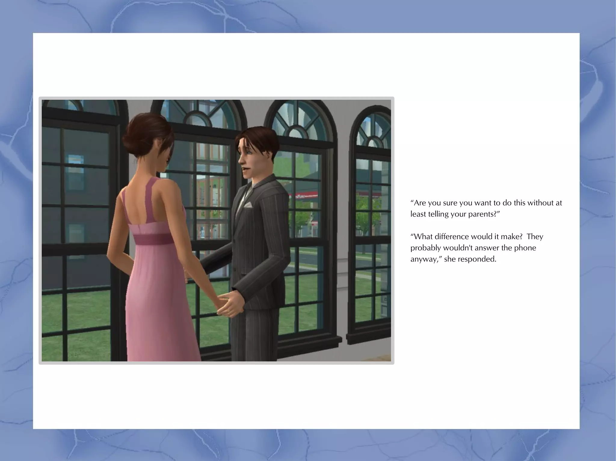 “Are you sure you want to do this without at
least telling your parents?”

“What difference would it make? They
probably wouldn't answer the phone
anyway,” she responded.
 