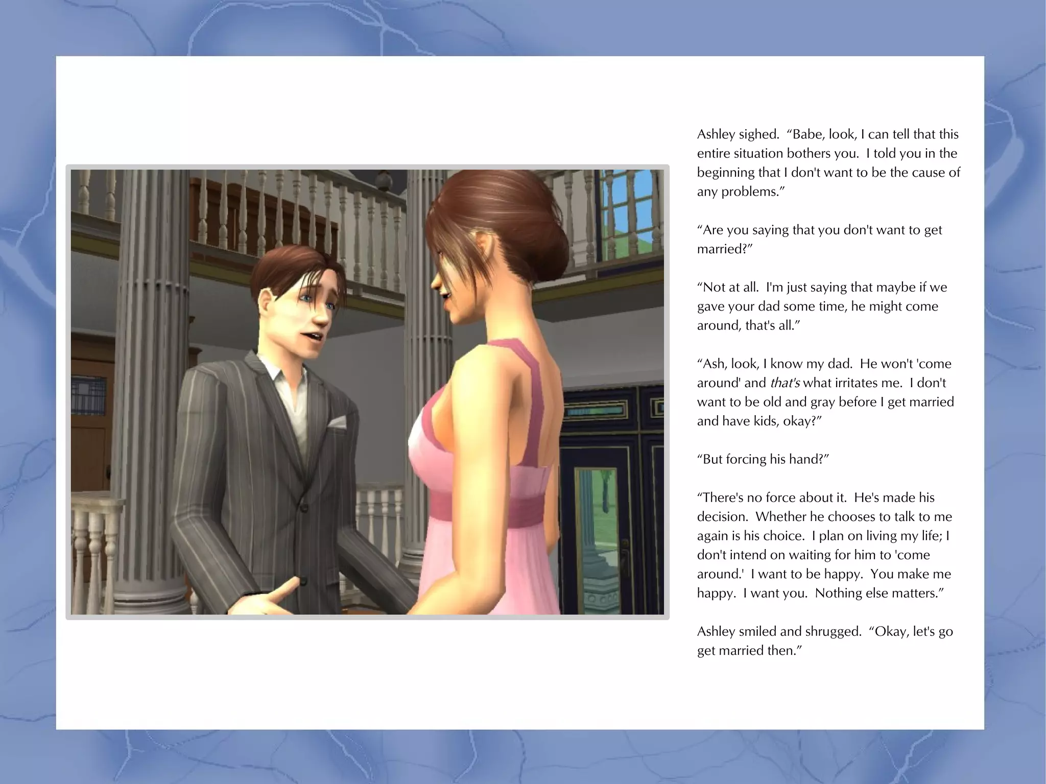 Ashley sighed. “Babe, look, I can tell that this
entire situation bothers you. I told you in the
beginning that I don't want to be the cause of
any problems.”

“Are you saying that you don't want to get
married?”

“Not at all. I'm just saying that maybe if we
gave your dad some time, he might come
around, that's all.”

“Ash, look, I know my dad. He won't 'come
around' and that's what irritates me. I don't
want to be old and gray before I get married
and have kids, okay?”

“But forcing his hand?”

“There's no force about it. He's made his
decision. Whether he chooses to talk to me
again is his choice. I plan on living my life; I
don't intend on waiting for him to 'come
around.' I want to be happy. You make me
happy. I want you. Nothing else matters.”

Ashley smiled and shrugged. “Okay, let's go
get married then.”
 