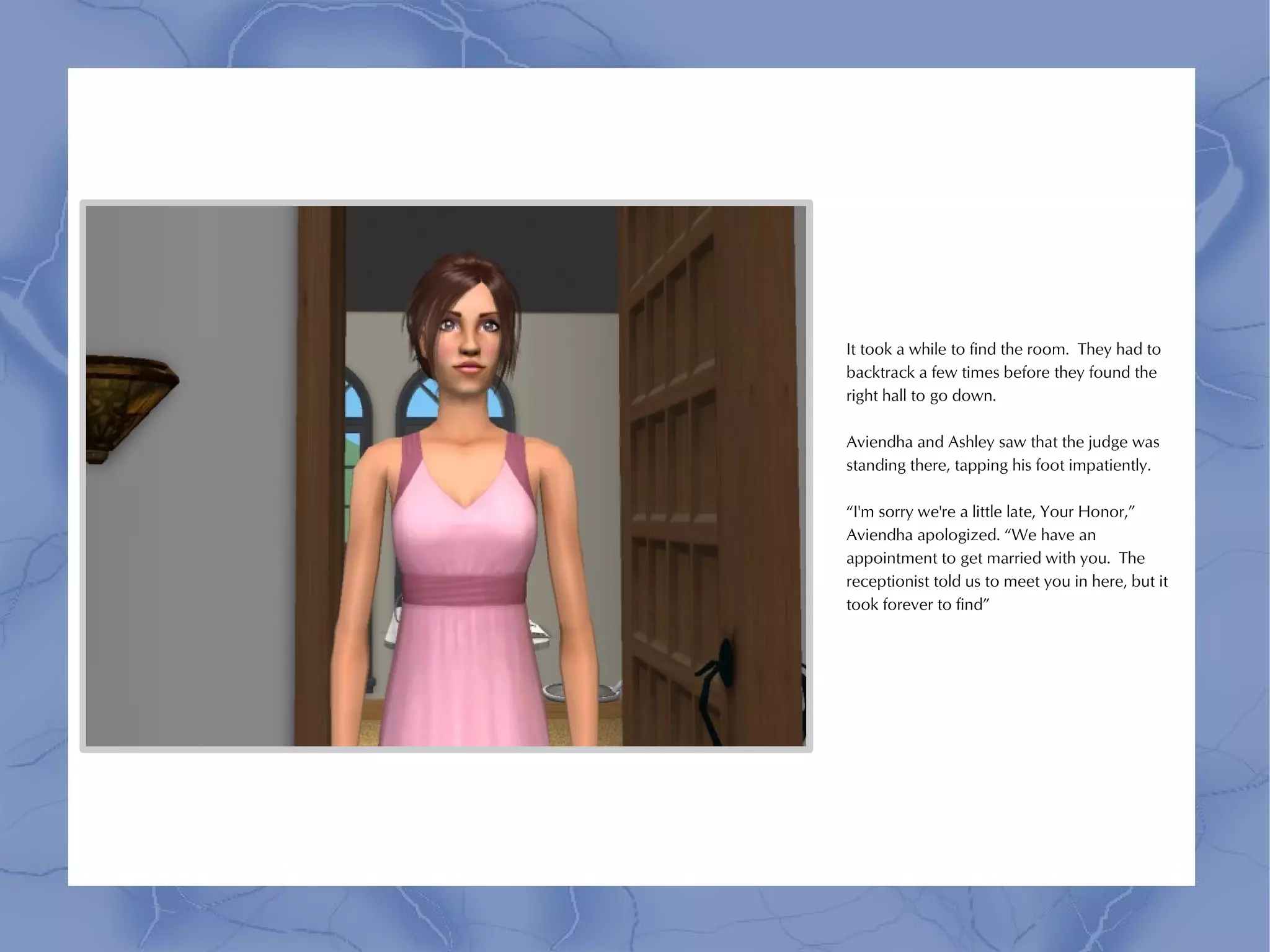 It took a while to find the room. They had to
backtrack a few times before they found the
right hall to go down.

Aviendha and Ashley saw that the judge was
standing there, tapping his foot impatiently.

“I'm sorry we're a little late, Your Honor,”
Aviendha apologized. “We have an
appointment to get married with you. The
receptionist told us to meet you in here, but it
took forever to find”
 