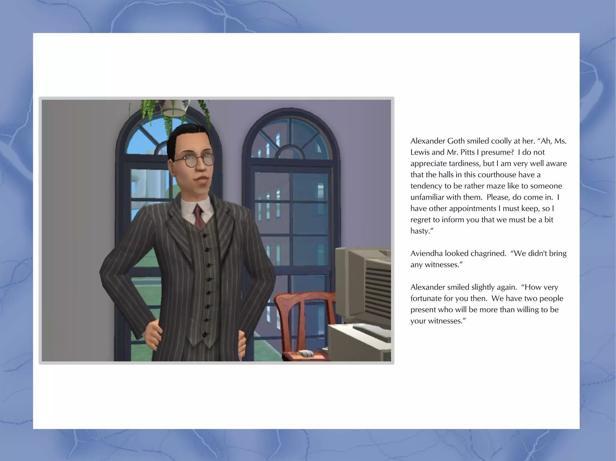 Alexander Goth smiled coolly at her. “Ah, Ms.
Lewis and Mr. Pitts I presume? I do not
appreciate tardiness, but I am very well aware
that the halls in this courthouse have a
tendency to be rather maze like to someone
unfamiliar with them. Please, do come in. I
have other appointments I must keep, so I
regret to inform you that we must be a bit
hasty.”

Aviendha looked chagrined. “We didn't bring
any witnesses.”

Alexander smiled slightly again. “How very
fortunate for you then. We have two people
present who will be more than willing to be
your witnesses.”
 