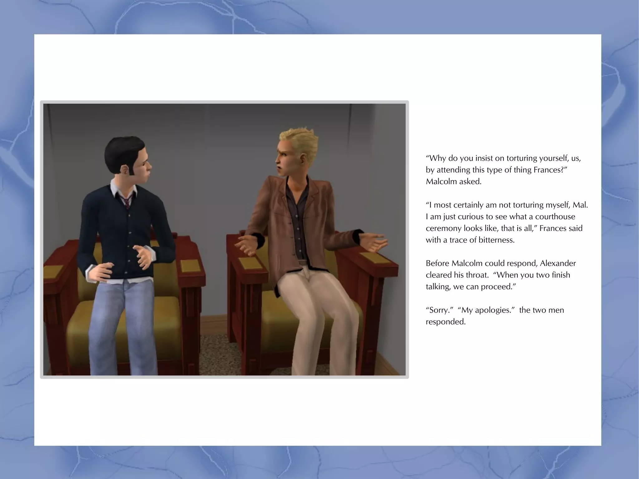 “Why do you insist on torturing yourself, us,
by attending this type of thing Frances?”
Malcolm asked.

“I most certainly am not torturing myself, Mal.
I am just curious to see what a courthouse
ceremony looks like, that is all,” Frances said
with a trace of bitterness.

Before Malcolm could respond, Alexander
cleared his throat. “When you two finish
talking, we can proceed.”

“Sorry.” “My apologies.” the two men
responded.
 
