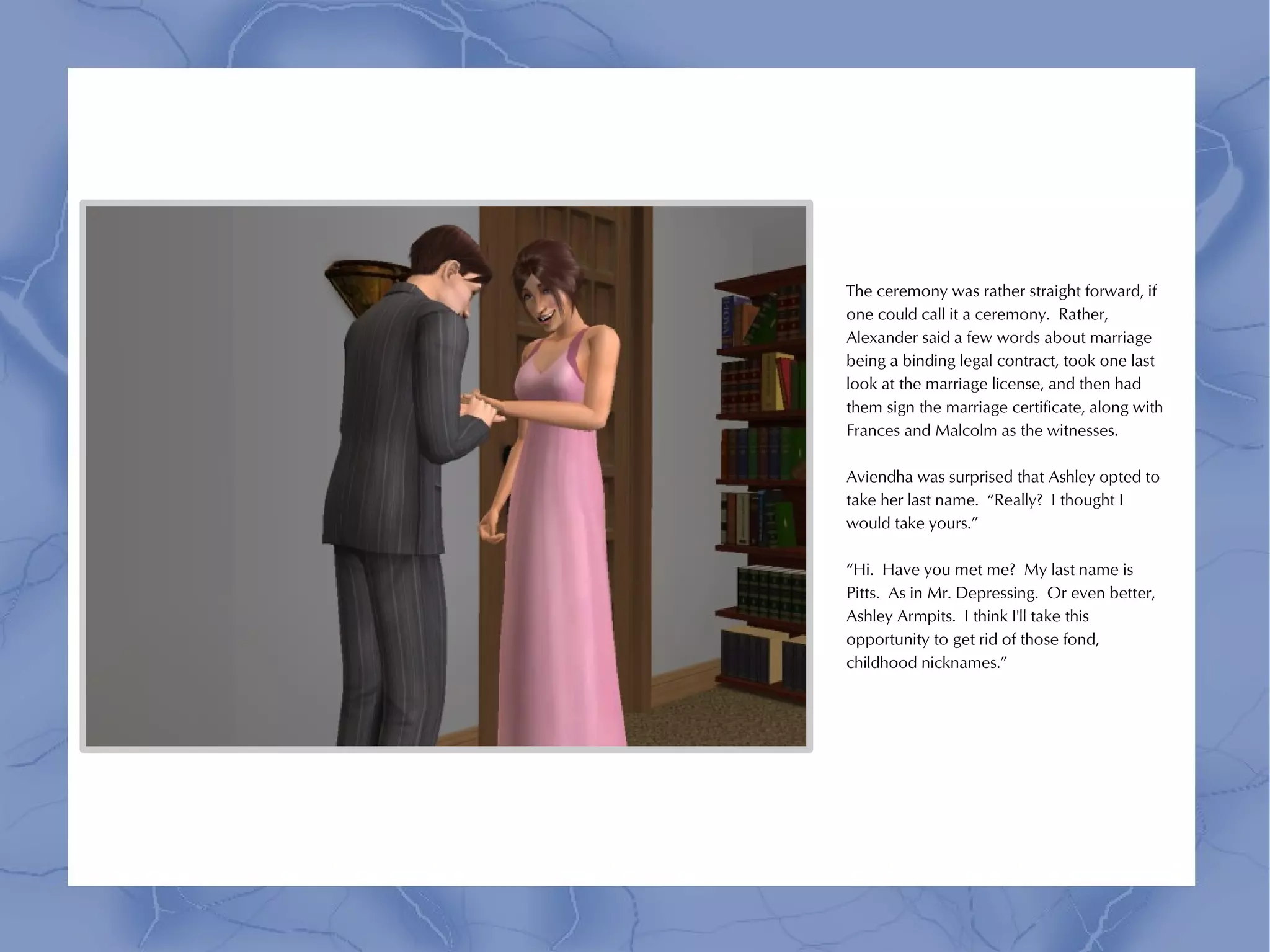 The ceremony was rather straight forward, if
one could call it a ceremony. Rather,
Alexander said a few words about marriage
being a binding legal contract, took one last
look at the marriage license, and then had
them sign the marriage certificate, along with
Frances and Malcolm as the witnesses.

Aviendha was surprised that Ashley opted to
take her last name. “Really? I thought I
would take yours.”

“Hi. Have you met me? My last name is
Pitts. As in Mr. Depressing. Or even better,
Ashley Armpits. I think I'll take this
opportunity to get rid of those fond,
childhood nicknames.”
 