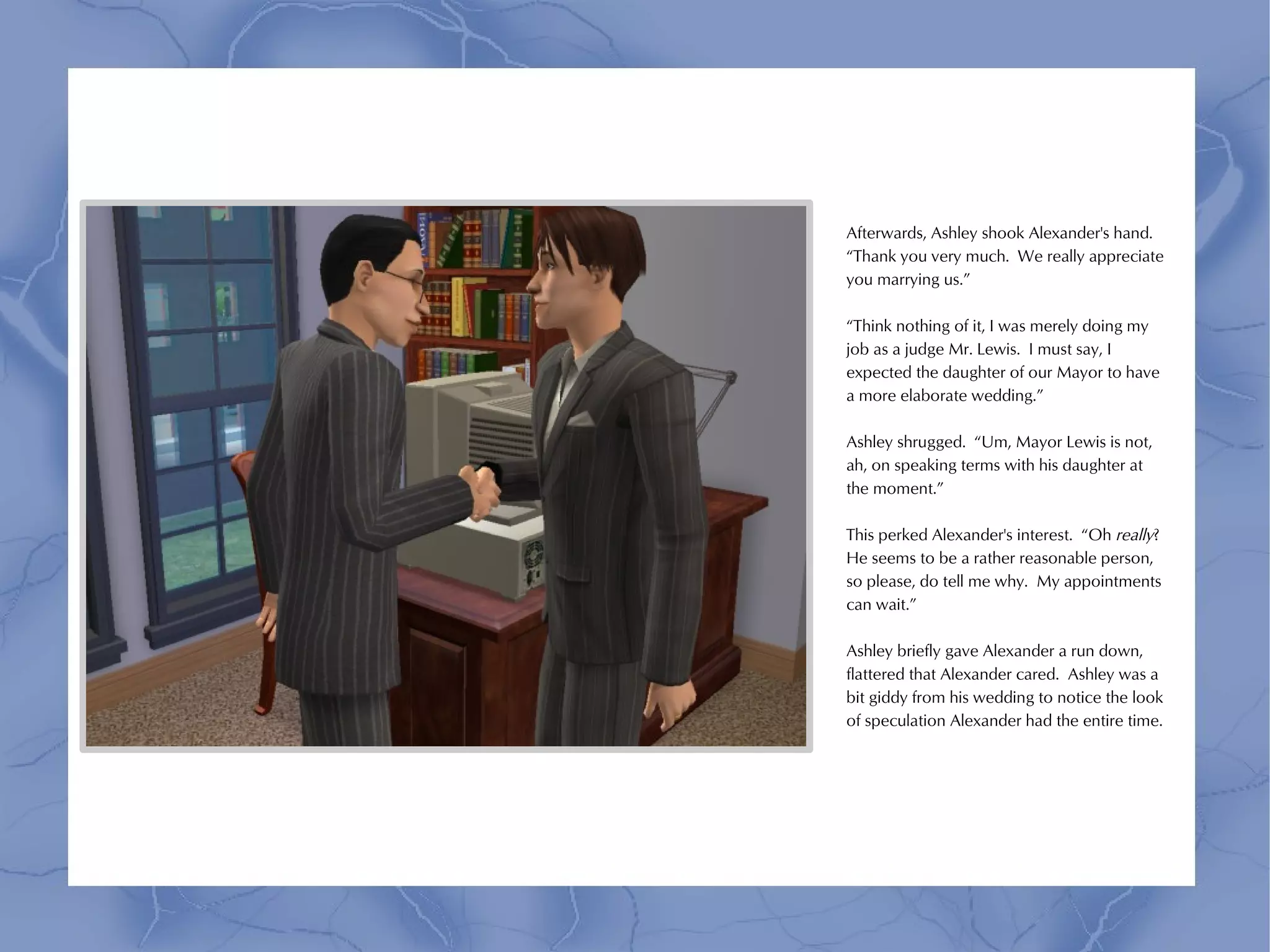 Afterwards, Ashley shook Alexander's hand.
“Thank you very much. We really appreciate
you marrying us.”

“Think nothing of it, I was merely doing my
job as a judge Mr. Lewis. I must say, I
expected the daughter of our Mayor to have
a more elaborate wedding.”

Ashley shrugged. “Um, Mayor Lewis is not,
ah, on speaking terms with his daughter at
the moment.”

This perked Alexander's interest. “Oh really?
He seems to be a rather reasonable person,
so please, do tell me why. My appointments
can wait.”

Ashley briefly gave Alexander a run down,
flattered that Alexander cared. Ashley was a
bit giddy from his wedding to notice the look
of speculation Alexander had the entire time.
 