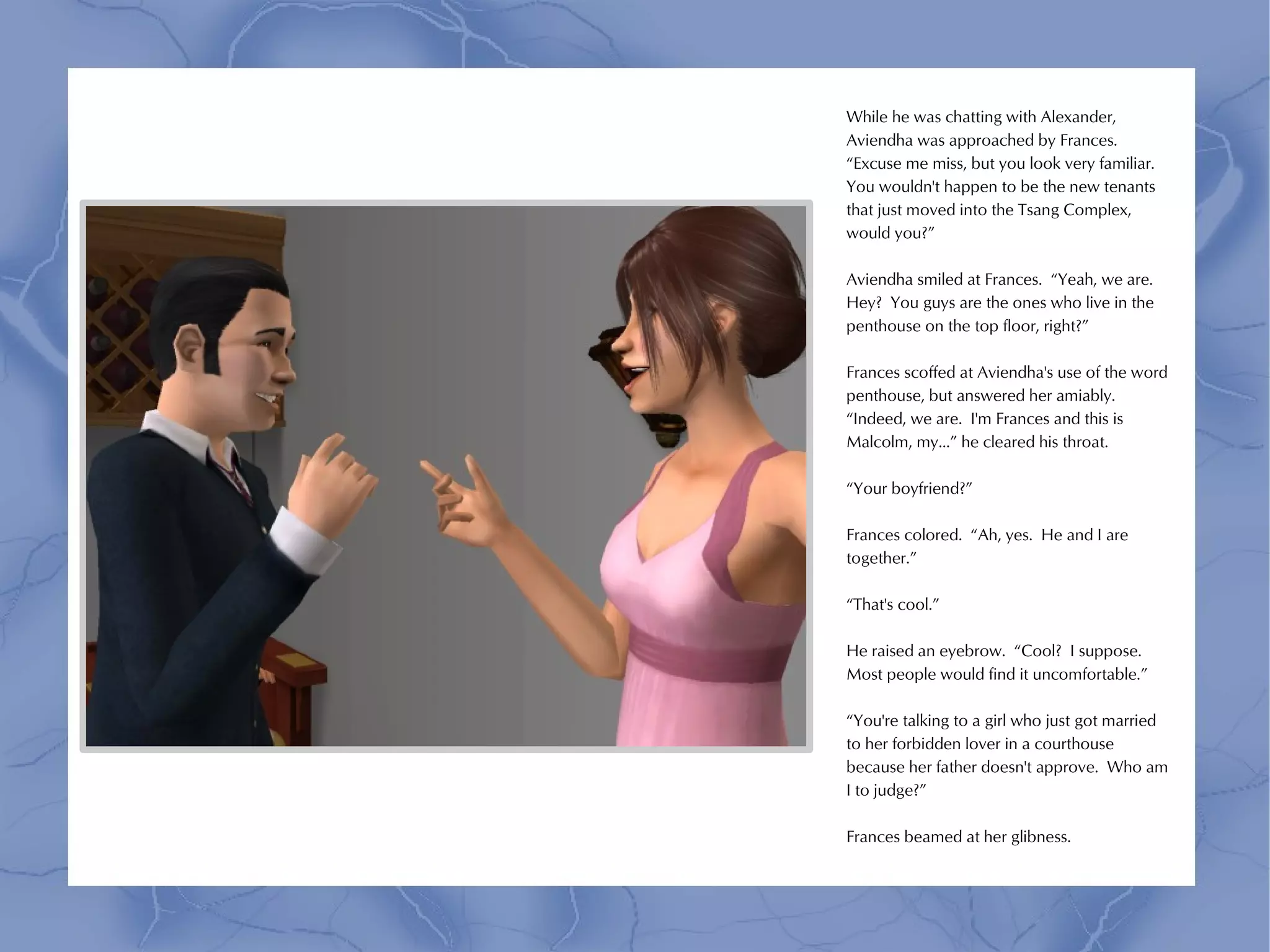 While he was chatting with Alexander,
Aviendha was approached by Frances.
“Excuse me miss, but you look very familiar.
You wouldn't happen to be the new tenants
that just moved into the Tsang Complex,
would you?”

Aviendha smiled at Frances. “Yeah, we are.
Hey? You guys are the ones who live in the
penthouse on the top floor, right?”

Frances scoffed at Aviendha's use of the word
penthouse, but answered her amiably.
“Indeed, we are. I'm Frances and this is
Malcolm, my...” he cleared his throat.

“Your boyfriend?”

Frances colored. “Ah, yes. He and I are
together.”

“That's cool.”

He raised an eyebrow. “Cool? I suppose.
Most people would find it uncomfortable.”

“You're talking to a girl who just got married
to her forbidden lover in a courthouse
because her father doesn't approve. Who am
I to judge?”

Frances beamed at her glibness.
 