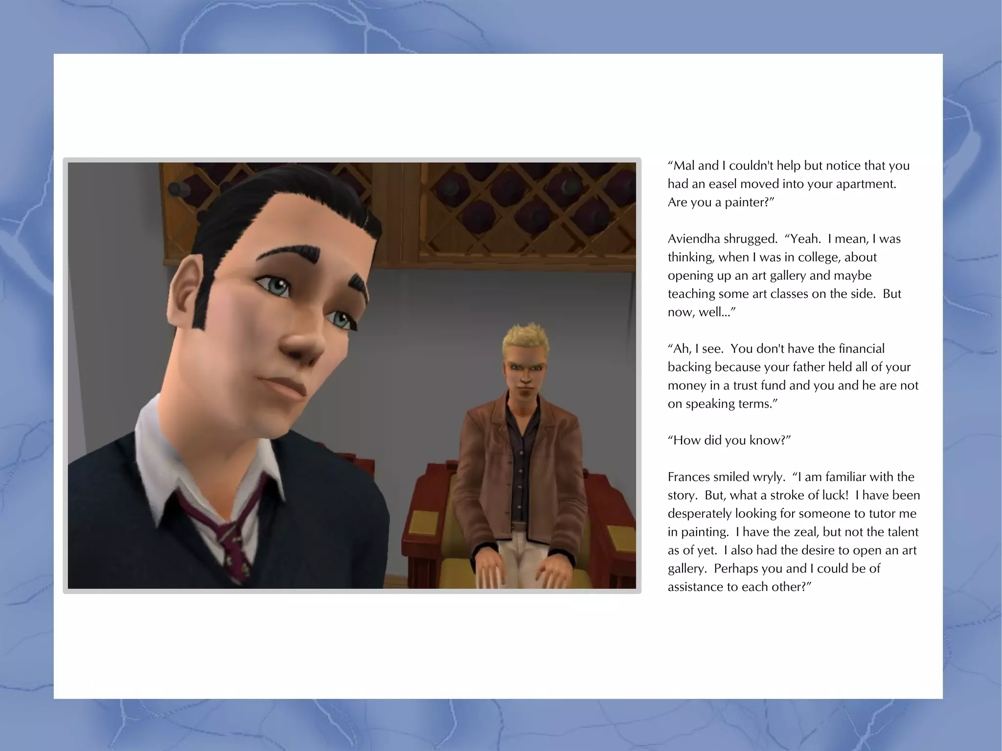 “Mal and I couldn't help but notice that you
had an easel moved into your apartment.
Are you a painter?”

Aviendha shrugged. “Yeah. I mean, I was
thinking, when I was in college, about
opening up an art gallery and maybe
teaching some art classes on the side. But
now, well...”

“Ah, I see. You don't have the financial
backing because your father held all of your
money in a trust fund and you and he are not
on speaking terms.”

“How did you know?”

Frances smiled wryly. “I am familiar with the
story. But, what a stroke of luck! I have been
desperately looking for someone to tutor me
in painting. I have the zeal, but not the talent
as of yet. I also had the desire to open an art
gallery. Perhaps you and I could be of
assistance to each other?”
 