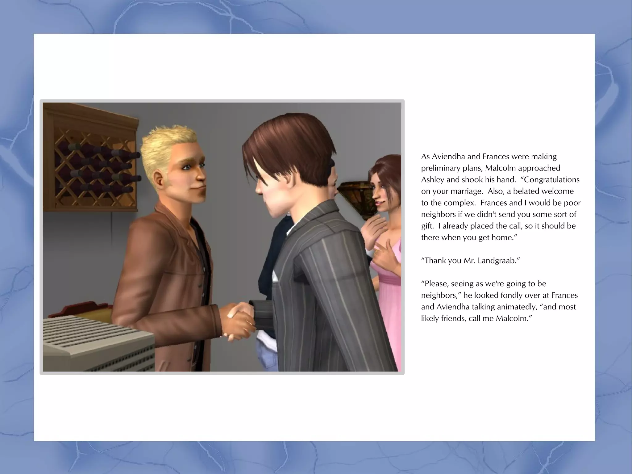 As Aviendha and Frances were making
preliminary plans, Malcolm approached
Ashley and shook his hand. “Congratulations
on your marriage. Also, a belated welcome
to the complex. Frances and I would be poor
neighbors if we didn't send you some sort of
gift. I already placed the call, so it should be
there when you get home.”

“Thank you Mr. Landgraab.”

“Please, seeing as we're going to be
neighbors,” he looked fondly over at Frances
and Aviendha talking animatedly, “and most
likely friends, call me Malcolm.”
 