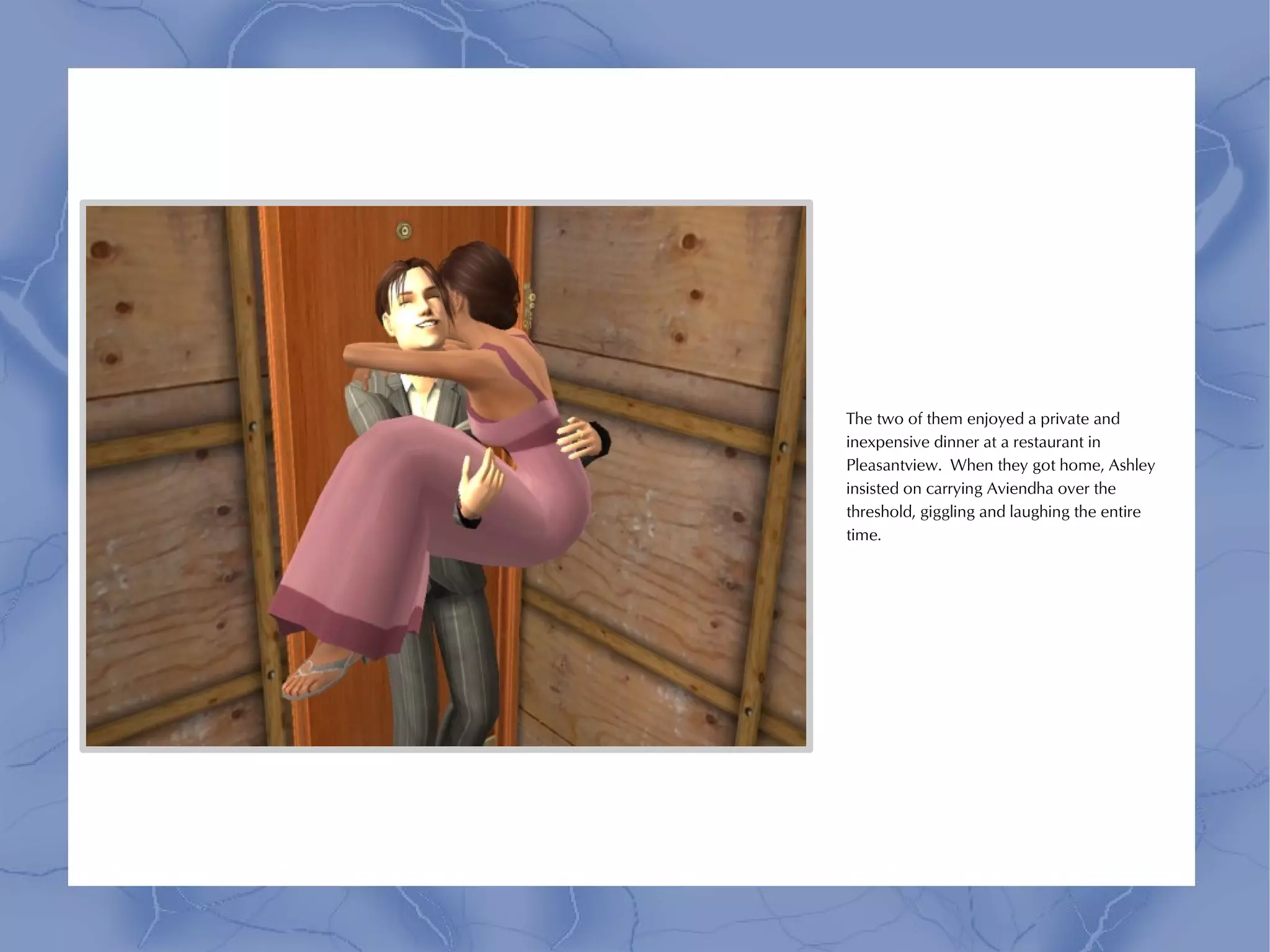 The two of them enjoyed a private and
inexpensive dinner at a restaurant in
Pleasantview. When they got home, Ashley
insisted on carrying Aviendha over the
threshold, giggling and laughing the entire
time.
 