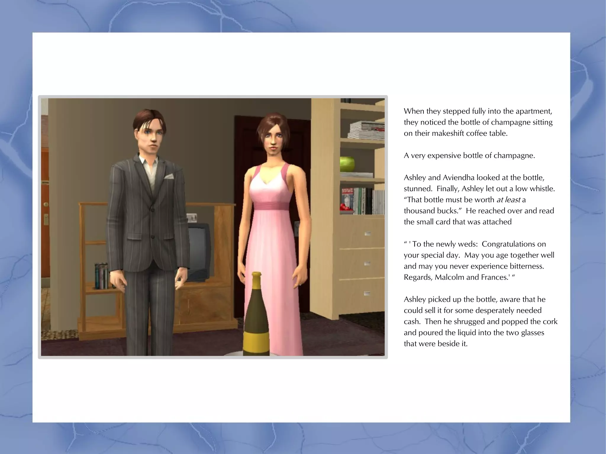 When they stepped fully into the apartment,
they noticed the bottle of champagne sitting
on their makeshift coffee table.

A very expensive bottle of champagne.

Ashley and Aviendha looked at the bottle,
stunned. Finally, Ashley let out a low whistle.
“That bottle must be worth at least a
thousand bucks.” He reached over and read
the small card that was attached

“ ' To the newly weds: Congratulations on
your special day. May you age together well
and may you never experience bitterness.
Regards, Malcolm and Frances.' “

Ashley picked up the bottle, aware that he
could sell it for some desperately needed
cash. Then he shrugged and popped the cork
and poured the liquid into the two glasses
that were beside it.
 