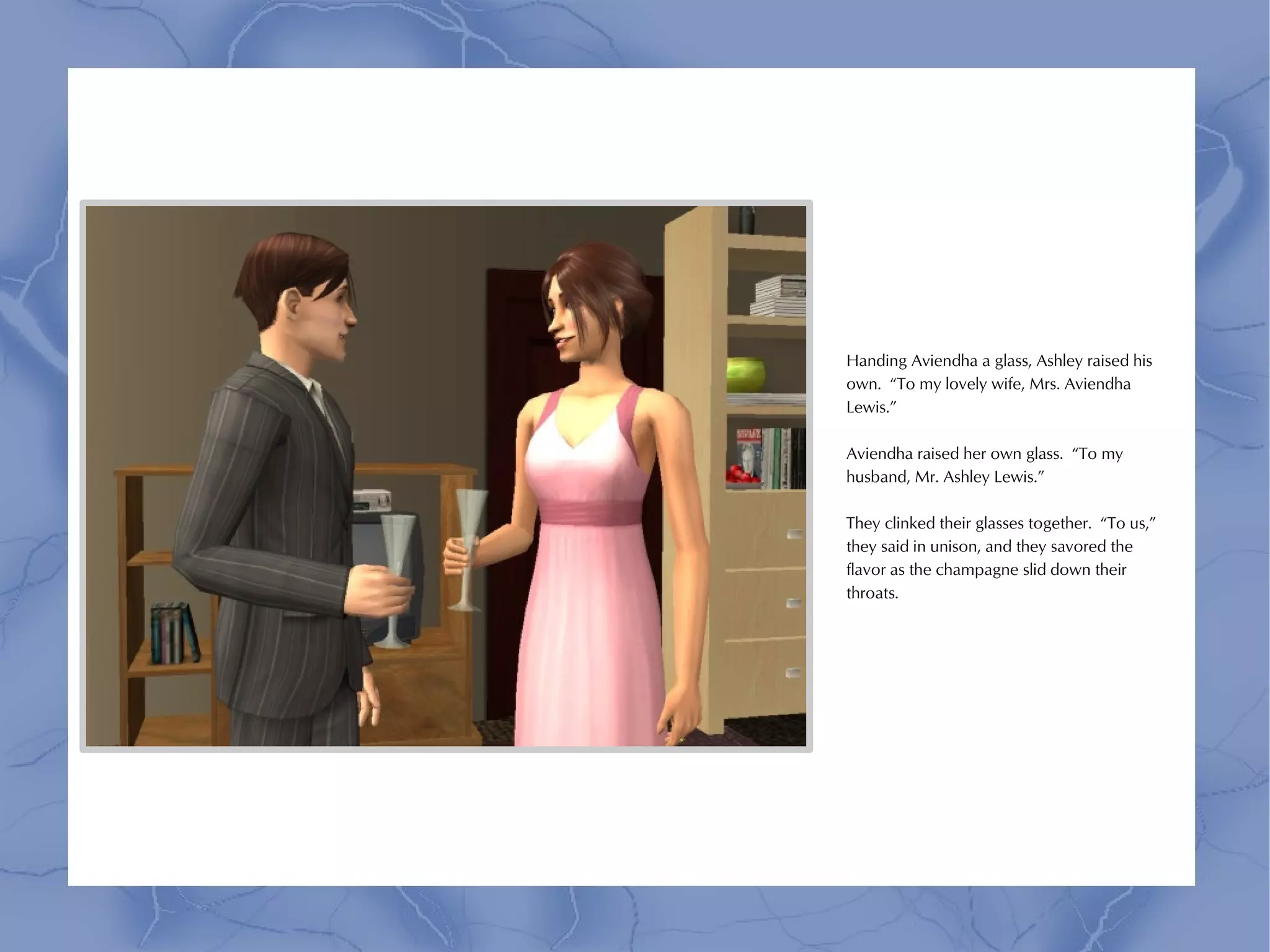 Handing Aviendha a glass, Ashley raised his
own. “To my lovely wife, Mrs. Aviendha
Lewis.”

Aviendha raised her own glass. “To my
husband, Mr. Ashley Lewis.”

They clinked their glasses together. “To us,”
they said in unison, and they savored the
flavor as the champagne slid down their
throats.
 
