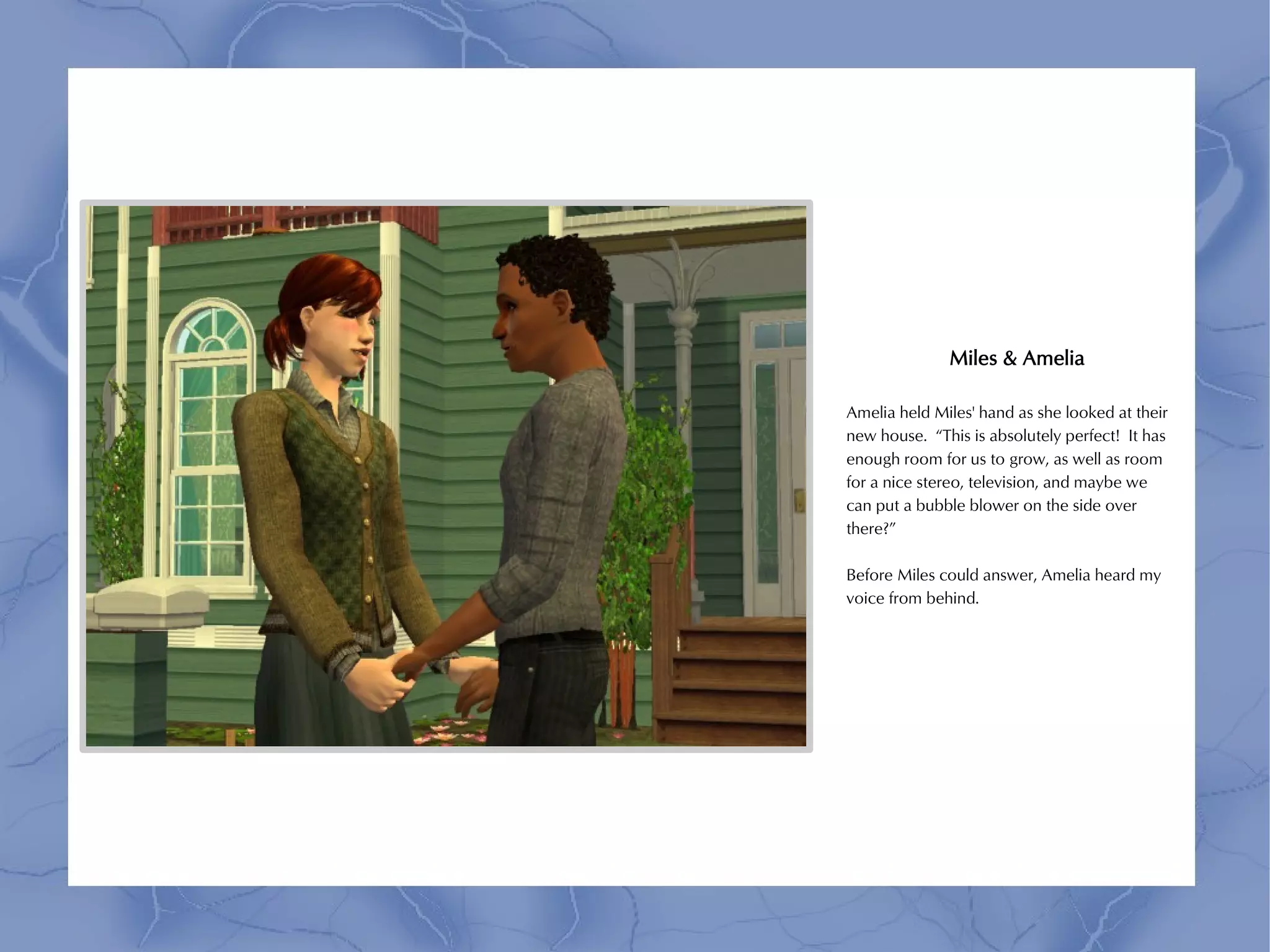 Miles & Amelia

Amelia held Miles' hand as she looked at their
new house. “This is absolutely perfect! It has
enough room for us to grow, as well as room
for a nice stereo, television, and maybe we
can put a bubble blower on the side over
there?”

Before Miles could answer, Amelia heard my
voice from behind.
 