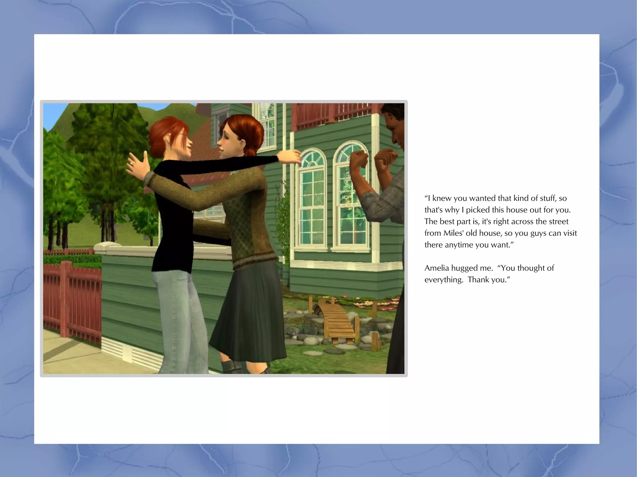 “I knew you wanted that kind of stuff, so
that's why I picked this house out for you.
The best part is, it's right across the street
from Miles' old house, so you guys can visit
there anytime you want.”

Amelia hugged me. “You thought of
everything. Thank you.”
 