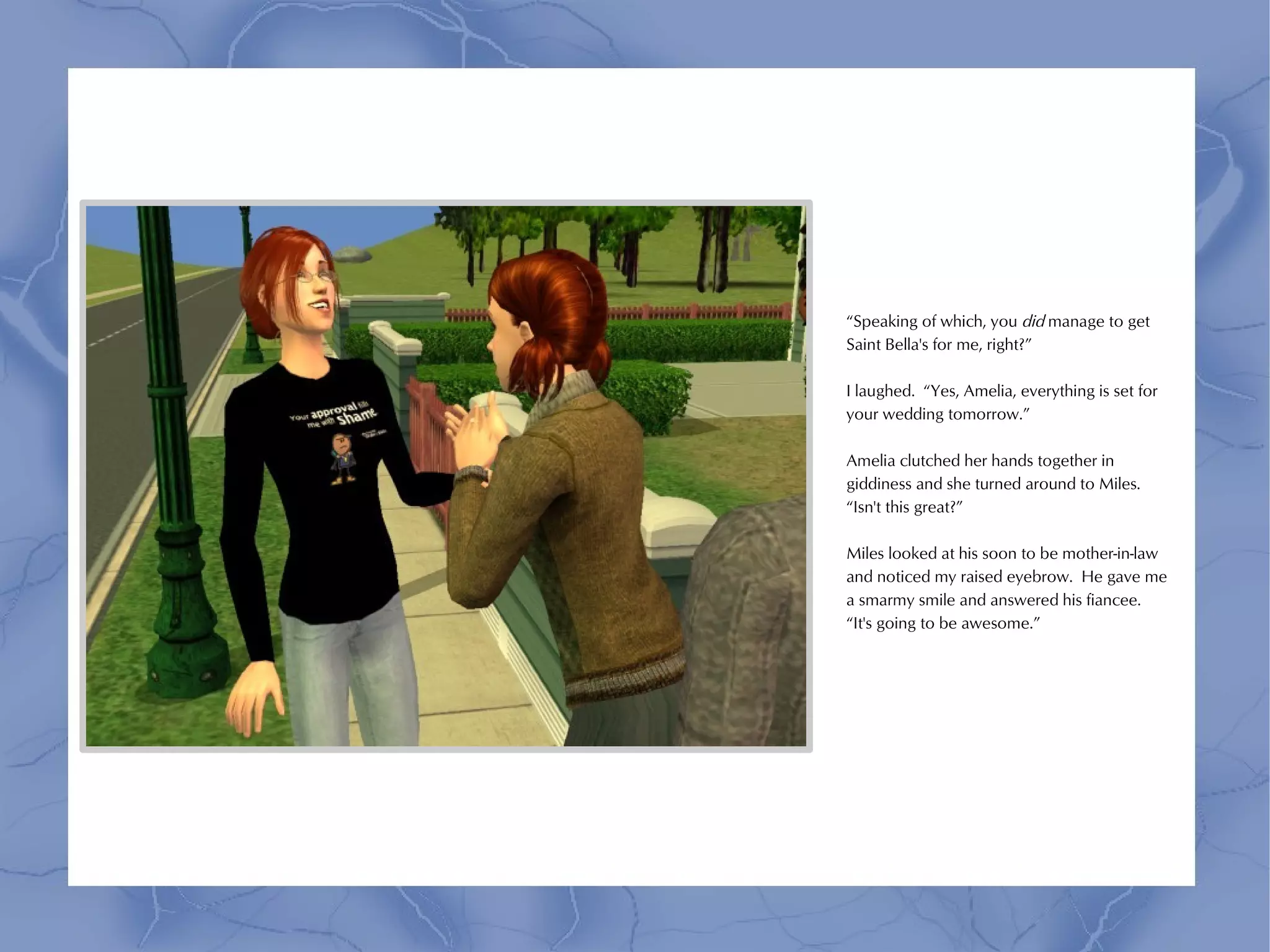 “Speaking of which, you did manage to get
Saint Bella's for me, right?”

I laughed. “Yes, Amelia, everything is set for
your wedding tomorrow.”

Amelia clutched her hands together in
giddiness and she turned around to Miles.
“Isn't this great?”

Miles looked at his soon to be mother-in-law
and noticed my raised eyebrow. He gave me
a smarmy smile and answered his fiancee.
“It's going to be awesome.”
 