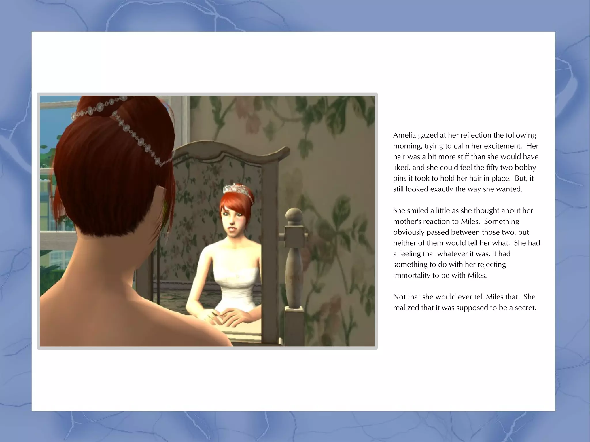 Amelia gazed at her reflection the following
morning, trying to calm her excitement. Her
hair was a bit more stiff than she would have
liked, and she could feel the fifty-two bobby
pins it took to hold her hair in place. But, it
still looked exactly the way she wanted.

She smiled a little as she thought about her
mother's reaction to Miles. Something
obviously passed between those two, but
neither of them would tell her what. She had
a feeling that whatever it was, it had
something to do with her rejecting
immortality to be with Miles.

Not that she would ever tell Miles that. She
realized that it was supposed to be a secret.
 