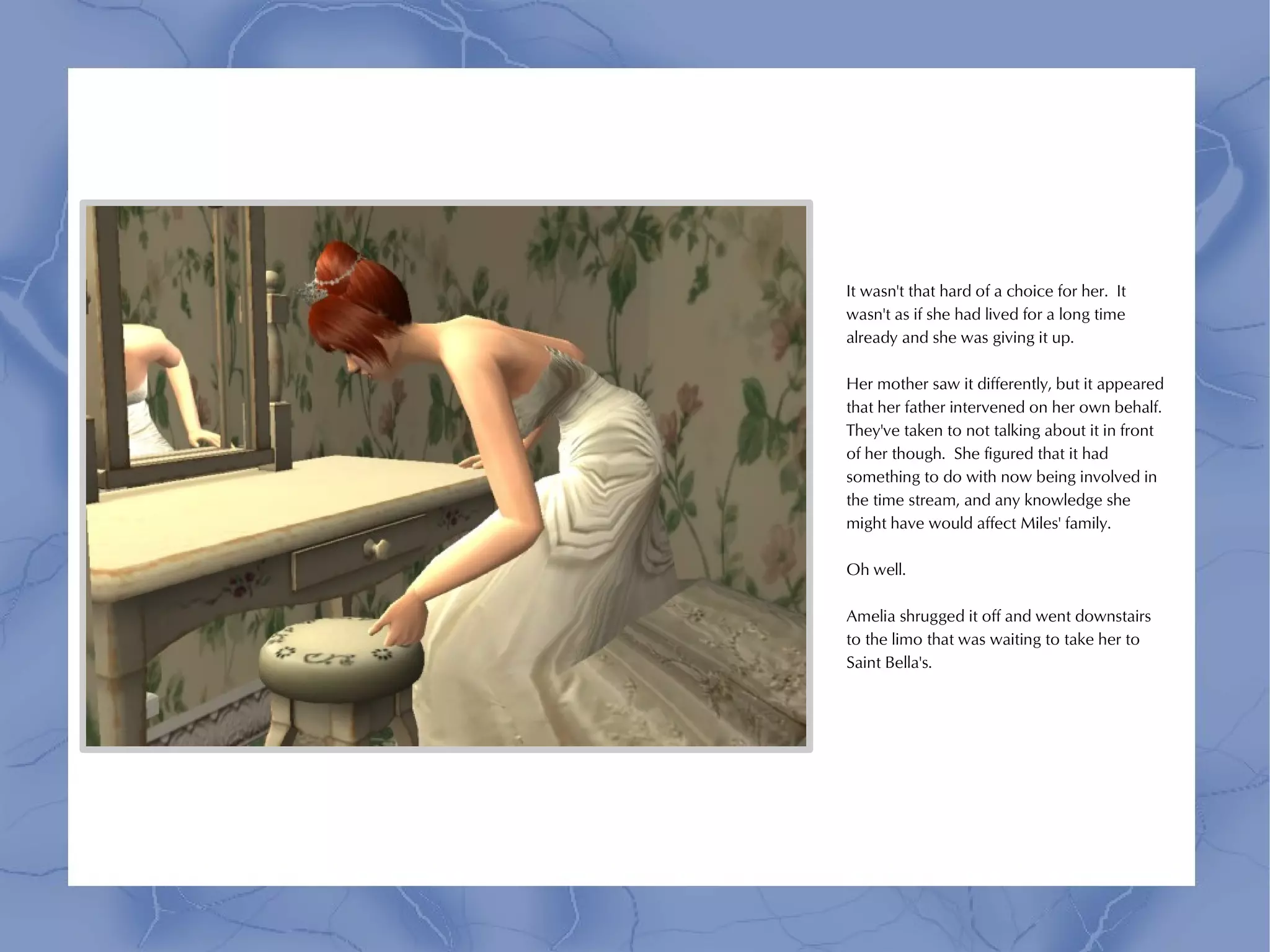 It wasn't that hard of a choice for her. It
wasn't as if she had lived for a long time
already and she was giving it up.

Her mother saw it differently, but it appeared
that her father intervened on her own behalf.
They've taken to not talking about it in front
of her though. She figured that it had
something to do with now being involved in
the time stream, and any knowledge she
might have would affect Miles' family.

Oh well.

Amelia shrugged it off and went downstairs
to the limo that was waiting to take her to
Saint Bella's.
 