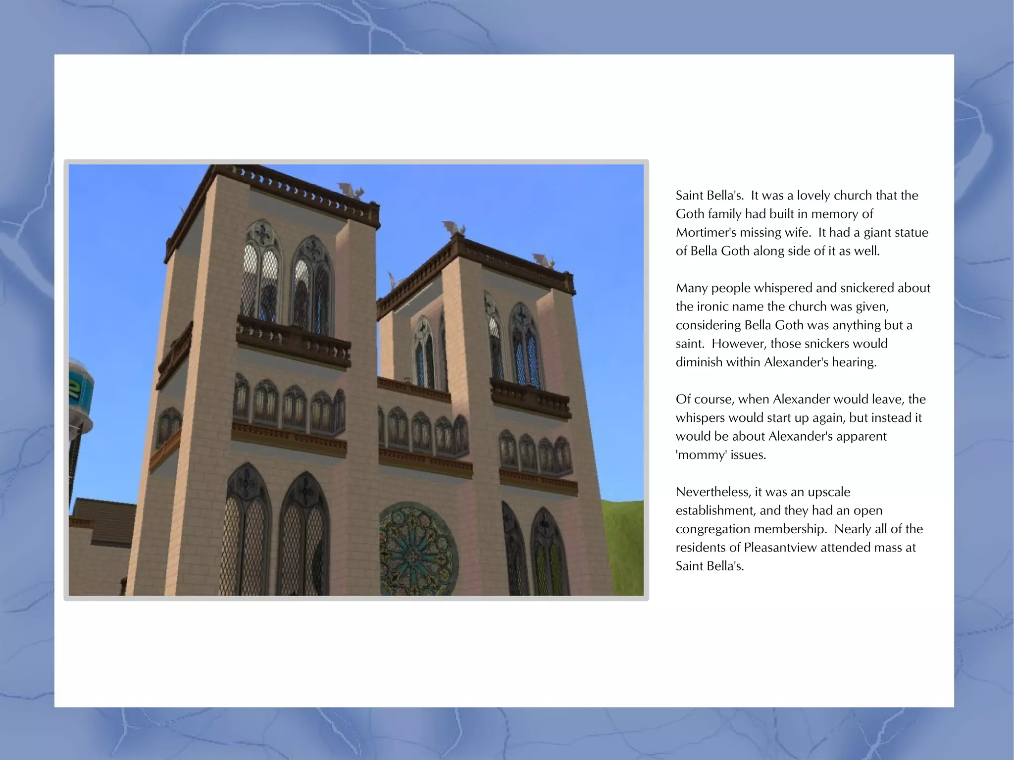 Saint Bella's. It was a lovely church that the
Goth family had built in memory of
Mortimer's missing wife. It had a giant statue
of Bella Goth along side of it as well.

Many people whispered and snickered about
the ironic name the church was given,
considering Bella Goth was anything but a
saint. However, those snickers would
diminish within Alexander's hearing.

Of course, when Alexander would leave, the
whispers would start up again, but instead it
would be about Alexander's apparent
'mommy' issues.

Nevertheless, it was an upscale
establishment, and they had an open
congregation membership. Nearly all of the
residents of Pleasantview attended mass at
Saint Bella's.
 