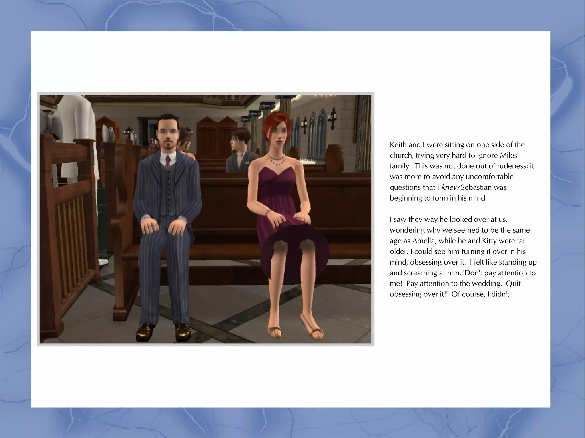 Keith and I were sitting on one side of the
church, trying very hard to ignore Miles'
family. This was not done out of rudeness; it
was more to avoid any uncomfortable
questions that I knew Sebastian was
beginning to form in his mind.

I saw they way he looked over at us,
wondering why we seemed to be the same
age as Amelia, while he and Kitty were far
older. I could see him turning it over in his
mind, obsessing over it. I felt like standing up
and screaming at him, 'Don't pay attention to
me! Pay attention to the wedding. Quit
obsessing over it!' Of course, I didn't.
 
