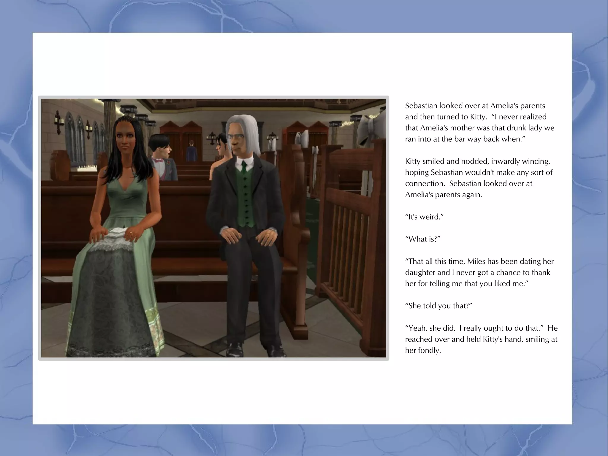 Sebastian looked over at Amelia's parents
and then turned to Kitty. “I never realized
that Amelia's mother was that drunk lady we
ran into at the bar way back when.”

Kitty smiled and nodded, inwardly wincing,
hoping Sebastian wouldn't make any sort of
connection. Sebastian looked over at
Amelia's parents again.

“It's weird.”

“What is?”

“That all this time, Miles has been dating her
daughter and I never got a chance to thank
her for telling me that you liked me.”

“She told you that?”

“Yeah, she did. I really ought to do that.” He
reached over and held Kitty's hand, smiling at
her fondly.
 