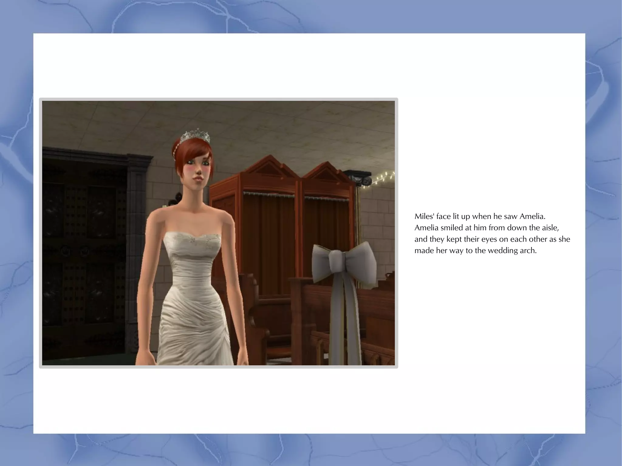 Miles' face lit up when he saw Amelia.
Amelia smiled at him from down the aisle,
and they kept their eyes on each other as she
made her way to the wedding arch.
 