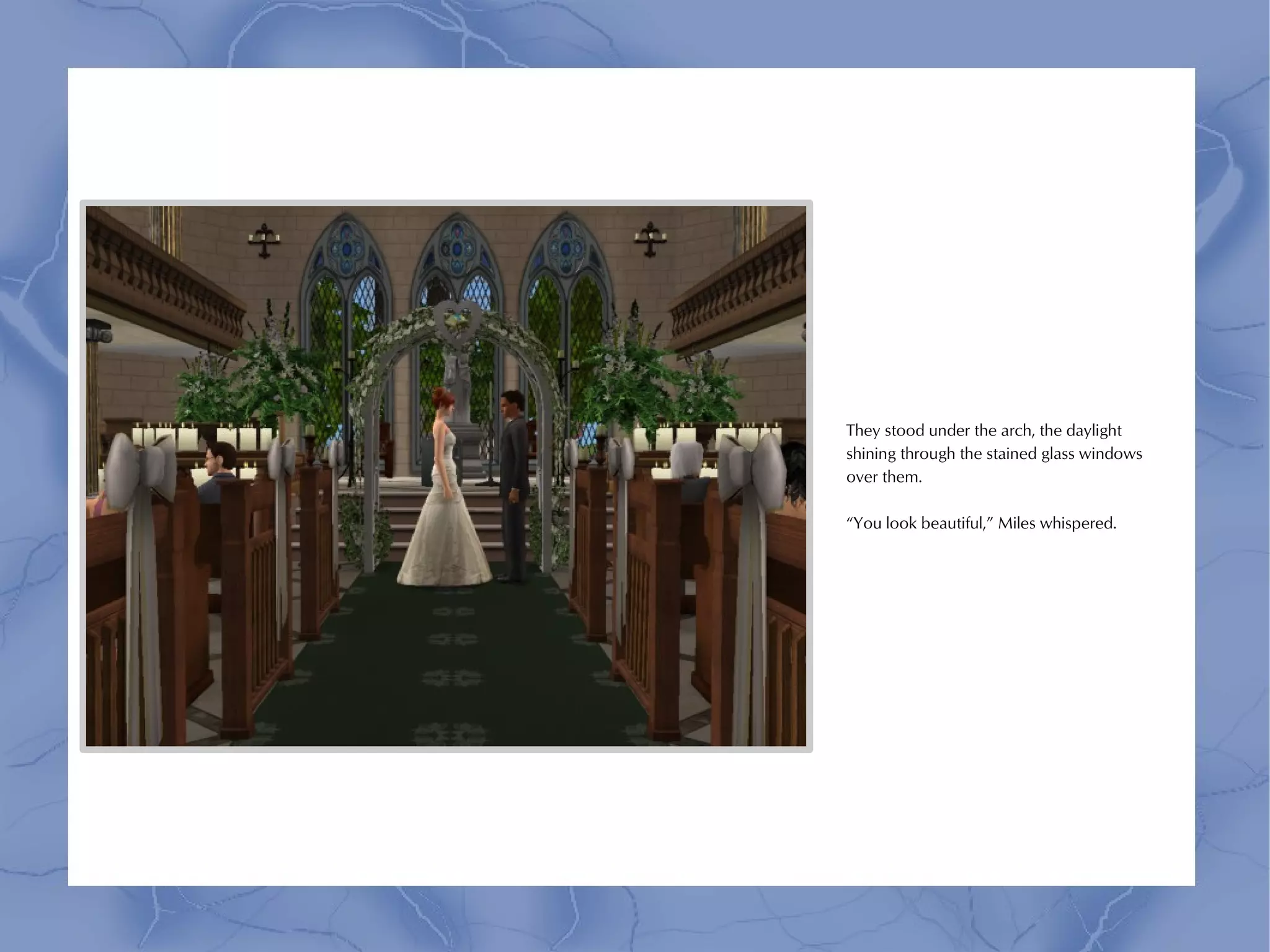 They stood under the arch, the daylight
shining through the stained glass windows
over them.

“You look beautiful,” Miles whispered.
 