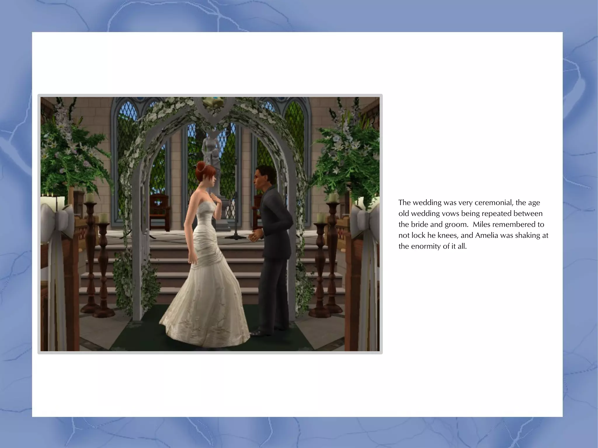 The wedding was very ceremonial, the age
old wedding vows being repeated between
the bride and groom. Miles remembered to
not lock he knees, and Amelia was shaking at
the enormity of it all.
 