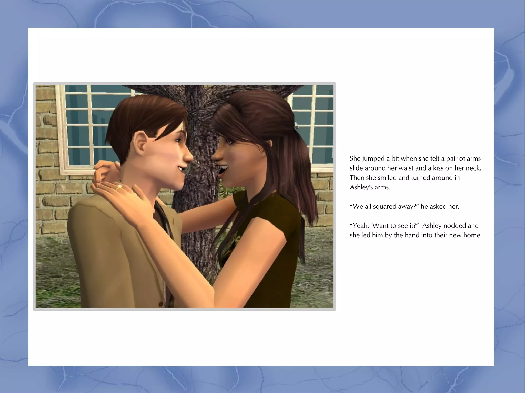 She jumped a bit when she felt a pair of arms
slide around her waist and a kiss on her neck.
Then she smiled and turned around in
Ashley's arms.

“We all squared away?” he asked her.

“Yeah. Want to see it?” Ashley nodded and
she led him by the hand into their new home.
 