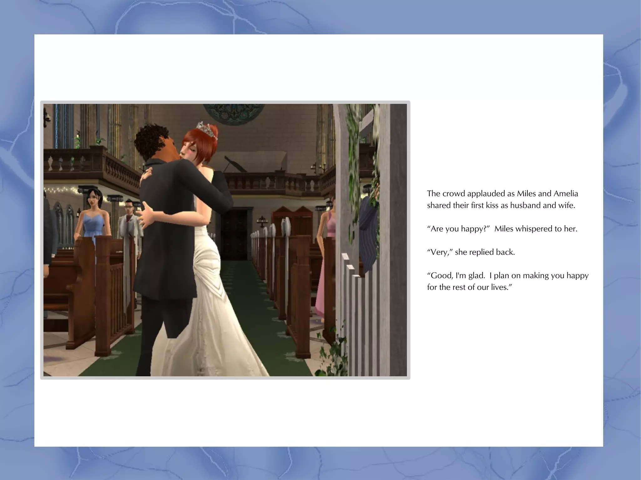 The crowd applauded as Miles and Amelia
shared their first kiss as husband and wife.

“Are you happy?” Miles whispered to her.

“Very,” she replied back.

“Good, I'm glad. I plan on making you happy
for the rest of our lives.”
 