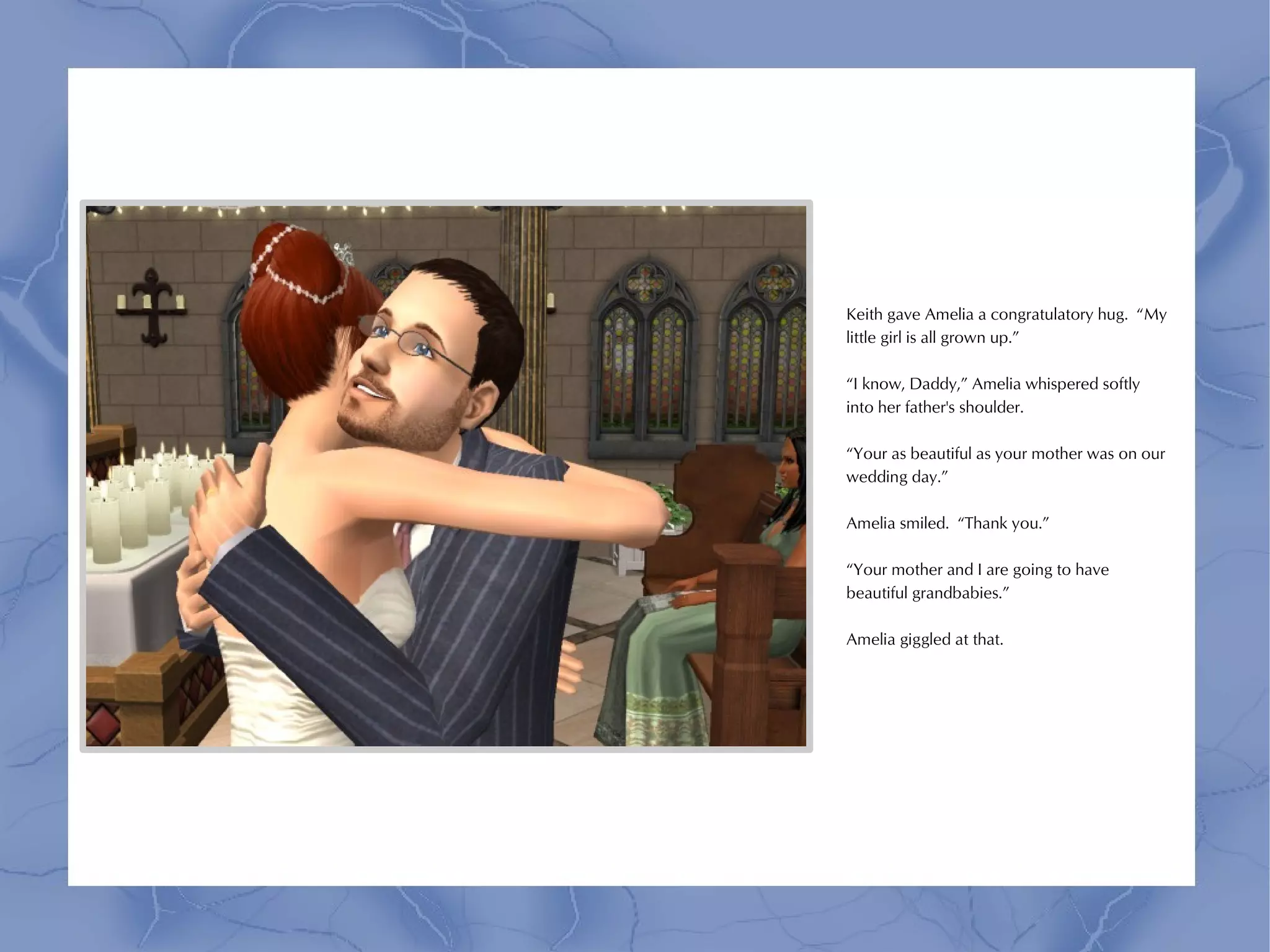 Keith gave Amelia a congratulatory hug. “My
little girl is all grown up.”

“I know, Daddy,” Amelia whispered softly
into her father's shoulder.

“Your as beautiful as your mother was on our
wedding day.”

Amelia smiled. “Thank you.”

“Your mother and I are going to have
beautiful grandbabies.”

Amelia giggled at that.
 