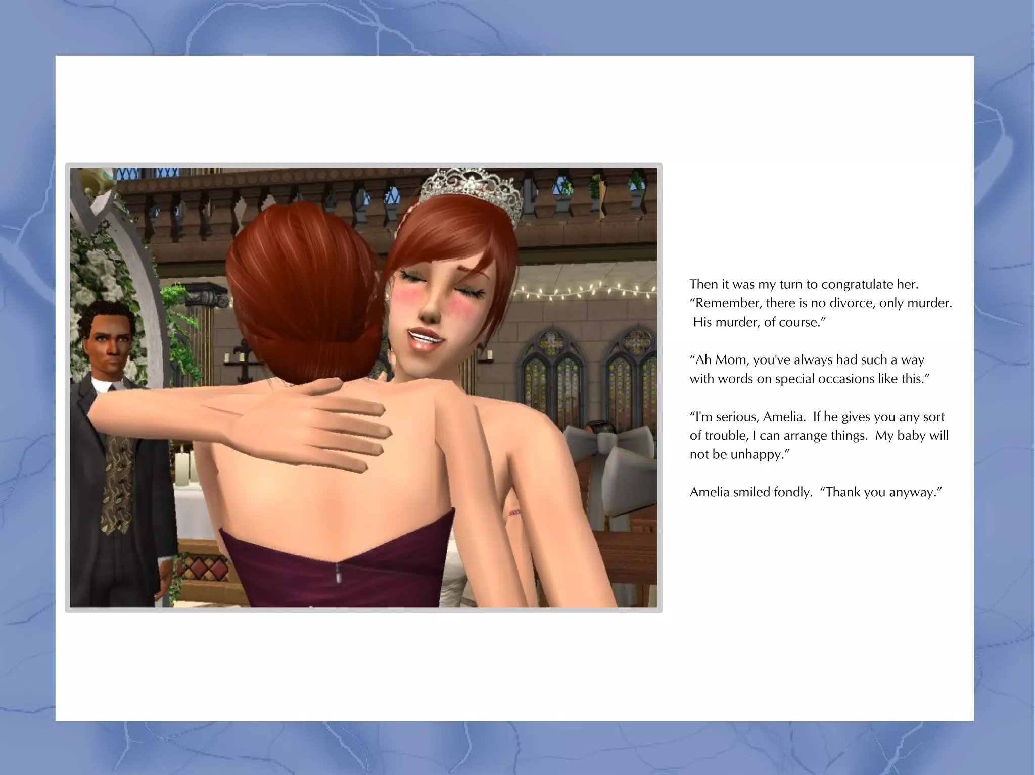 Then it was my turn to congratulate her.
“Remember, there is no divorce, only murder.
 His murder, of course.”

“Ah Mom, you've always had such a way
with words on special occasions like this.”

“I'm serious, Amelia. If he gives you any sort
of trouble, I can arrange things. My baby will
not be unhappy.”

Amelia smiled fondly. “Thank you anyway.”
 
