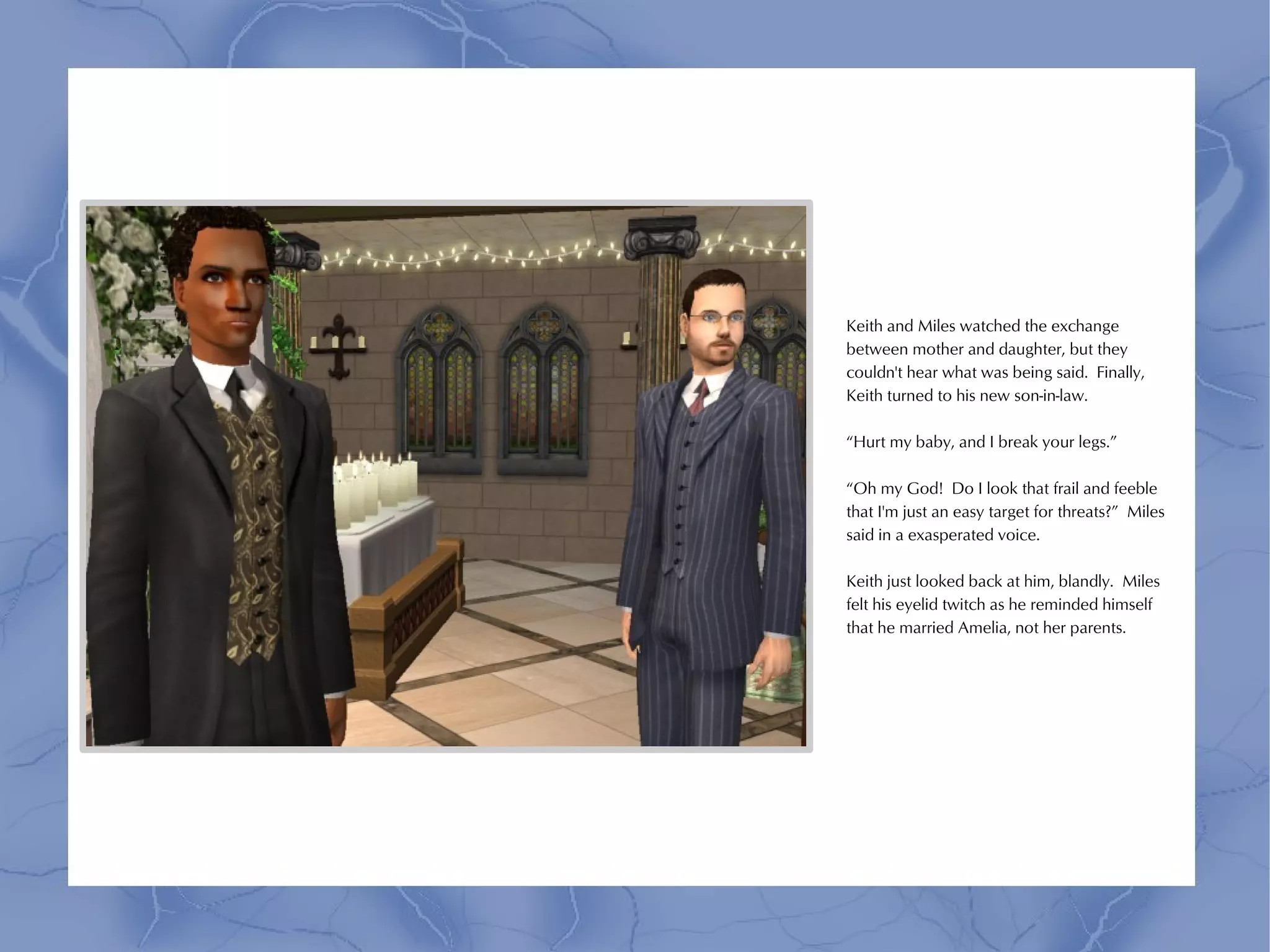 Keith and Miles watched the exchange
between mother and daughter, but they
couldn't hear what was being said. Finally,
Keith turned to his new son-in-law.

“Hurt my baby, and I break your legs.”

“Oh my God! Do I look that frail and feeble
that I'm just an easy target for threats?” Miles
said in a exasperated voice.

Keith just looked back at him, blandly. Miles
felt his eyelid twitch as he reminded himself
that he married Amelia, not her parents.
 