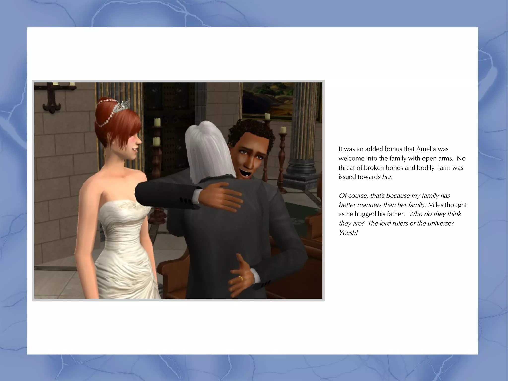 It was an added bonus that Amelia was
welcome into the family with open arms. No
threat of broken bones and bodily harm was
issued towards her.

Of course, that's because my family has
better manners than her family, Miles thought
as he hugged his father. Who do they think
they are? The lord rulers of the universe?
Yeesh!
 
