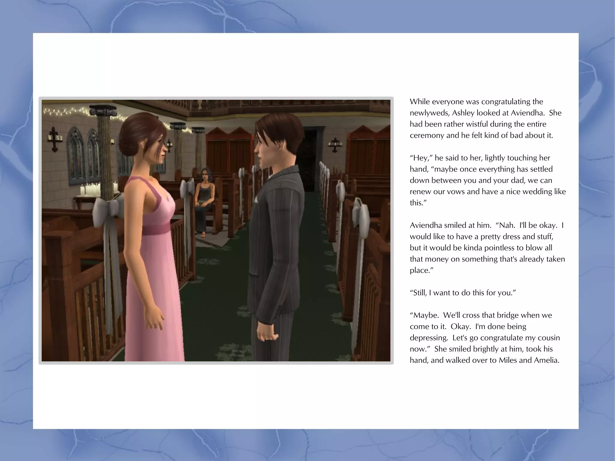 While everyone was congratulating the
newlyweds, Ashley looked at Aviendha. She
had been rather wistful during the entire
ceremony and he felt kind of bad about it.

“Hey,” he said to her, lightly touching her
hand, “maybe once everything has settled
down between you and your dad, we can
renew our vows and have a nice wedding like
this.”

Aviendha smiled at him. “Nah. I'll be okay. I
would like to have a pretty dress and stuff,
but it would be kinda pointless to blow all
that money on something that's already taken
place.”

“Still, I want to do this for you.”

“Maybe. We'll cross that bridge when we
come to it. Okay. I'm done being
depressing. Let's go congratulate my cousin
now.” She smiled brightly at him, took his
hand, and walked over to Miles and Amelia.
 