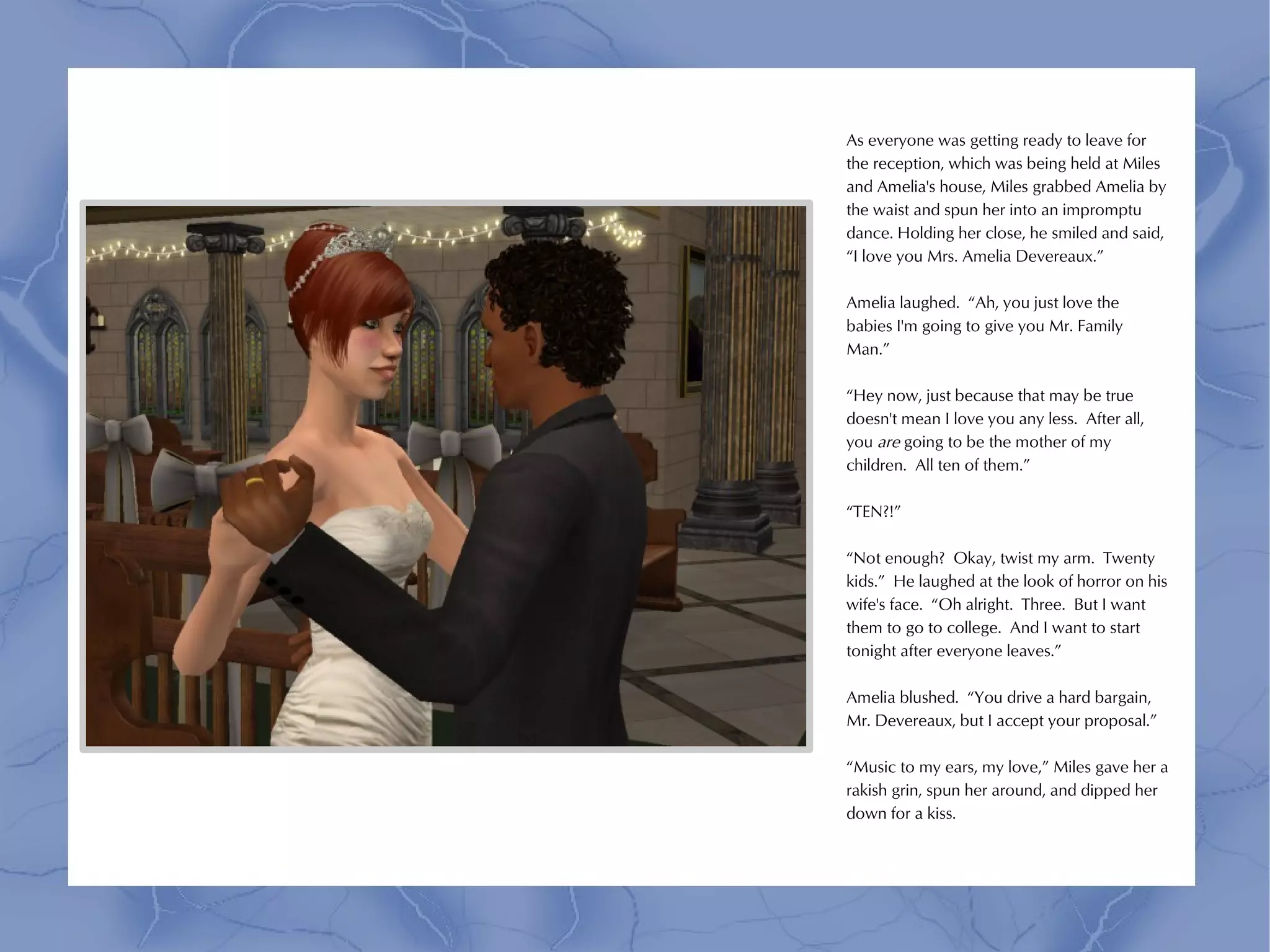 As everyone was getting ready to leave for
the reception, which was being held at Miles
and Amelia's house, Miles grabbed Amelia by
the waist and spun her into an impromptu
dance. Holding her close, he smiled and said,
“I love you Mrs. Amelia Devereaux.”

Amelia laughed. “Ah, you just love the
babies I'm going to give you Mr. Family
Man.”

“Hey now, just because that may be true
doesn't mean I love you any less. After all,
you are going to be the mother of my
children. All ten of them.”

“TEN?!”

“Not enough? Okay, twist my arm. Twenty
kids.” He laughed at the look of horror on his
wife's face. “Oh alright. Three. But I want
them to go to college. And I want to start
tonight after everyone leaves.”

Amelia blushed. “You drive a hard bargain,
Mr. Devereaux, but I accept your proposal.”

“Music to my ears, my love,” Miles gave her a
rakish grin, spun her around, and dipped her
down for a kiss.
 