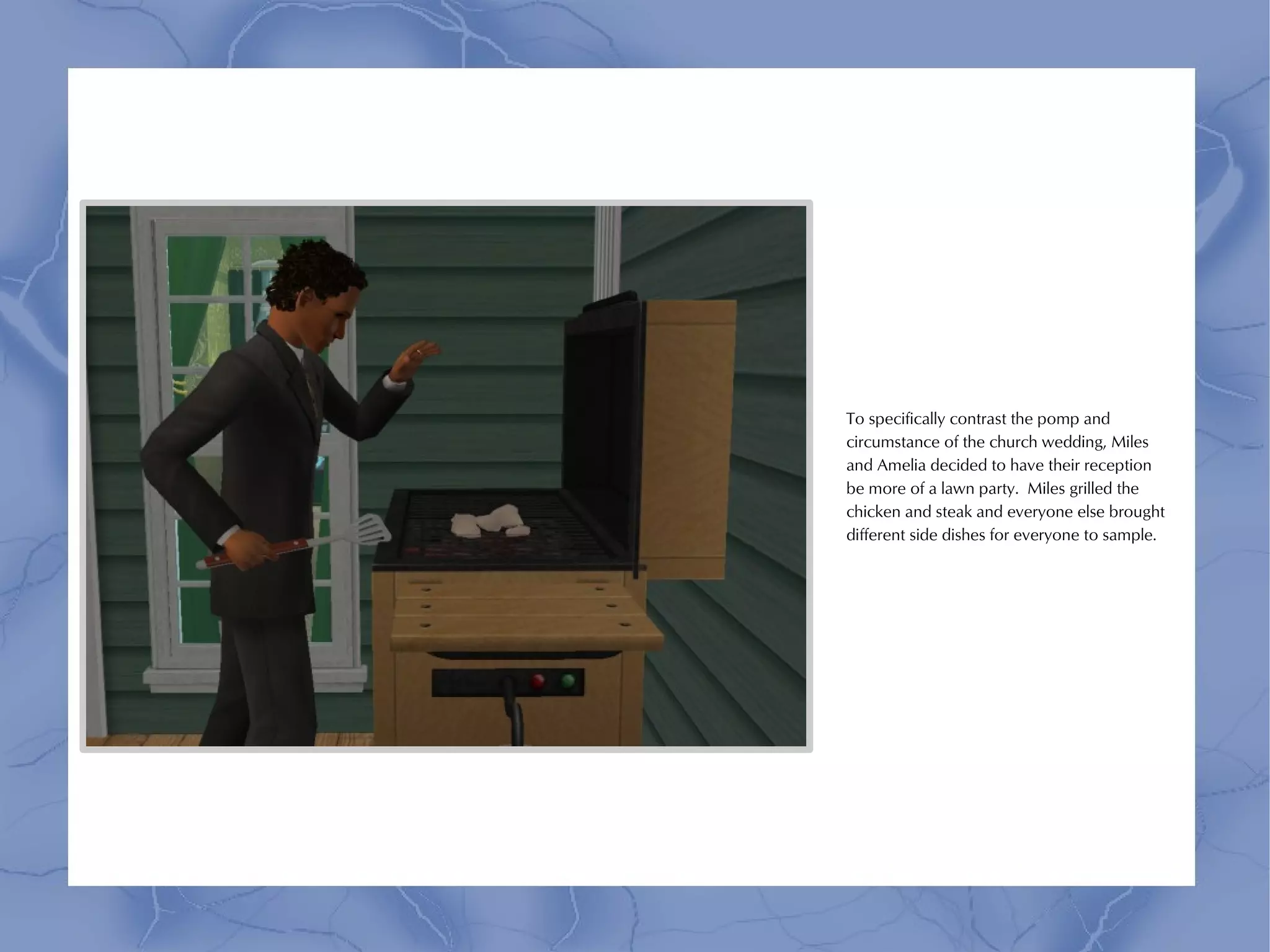 To specifically contrast the pomp and
circumstance of the church wedding, Miles
and Amelia decided to have their reception
be more of a lawn party. Miles grilled the
chicken and steak and everyone else brought
different side dishes for everyone to sample.
 