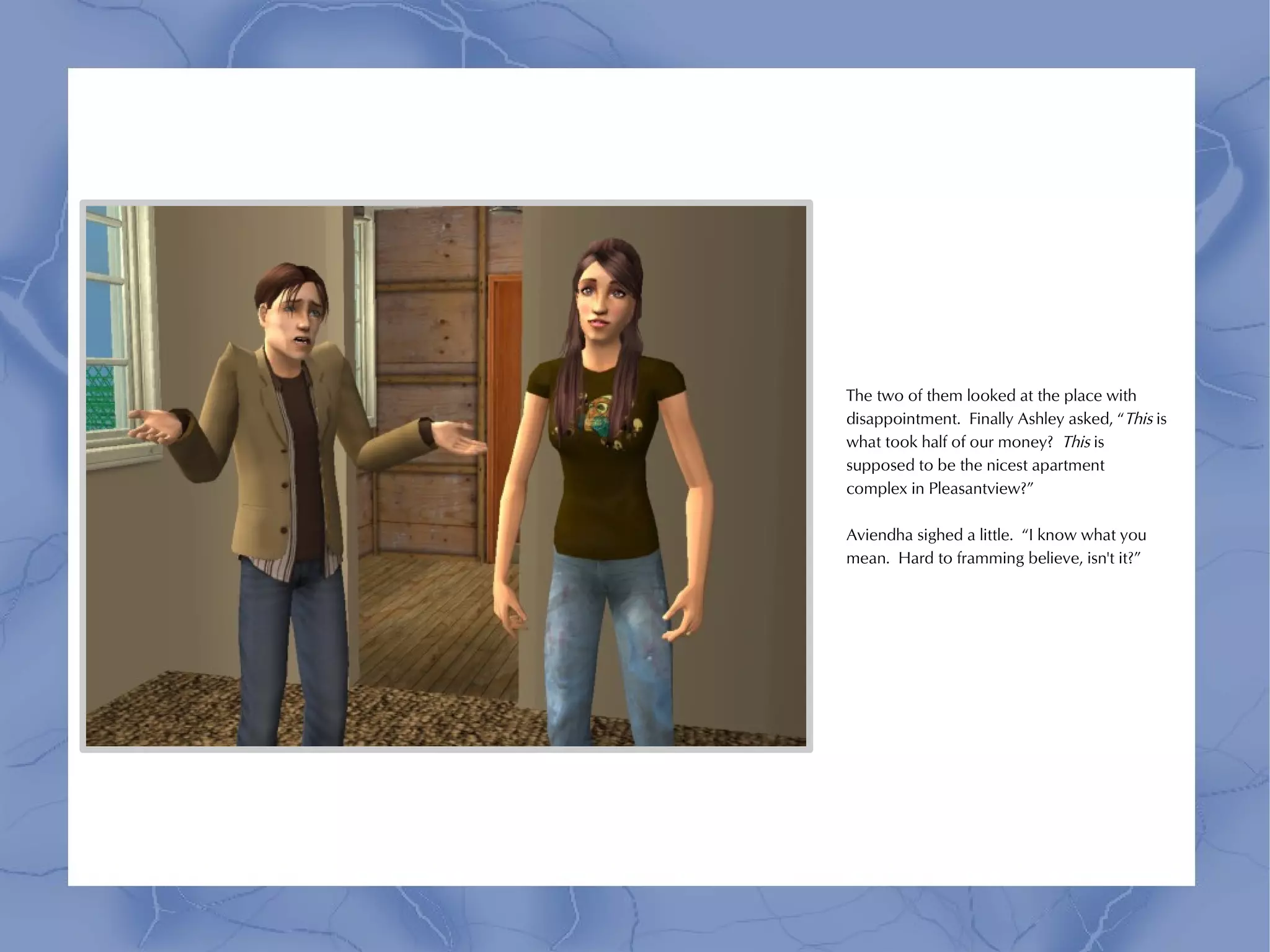 The two of them looked at the place with
disappointment. Finally Ashley asked, “This is
what took half of our money? This is
supposed to be the nicest apartment
complex in Pleasantview?”

Aviendha sighed a little. “I know what you
mean. Hard to framming believe, isn't it?”
 
