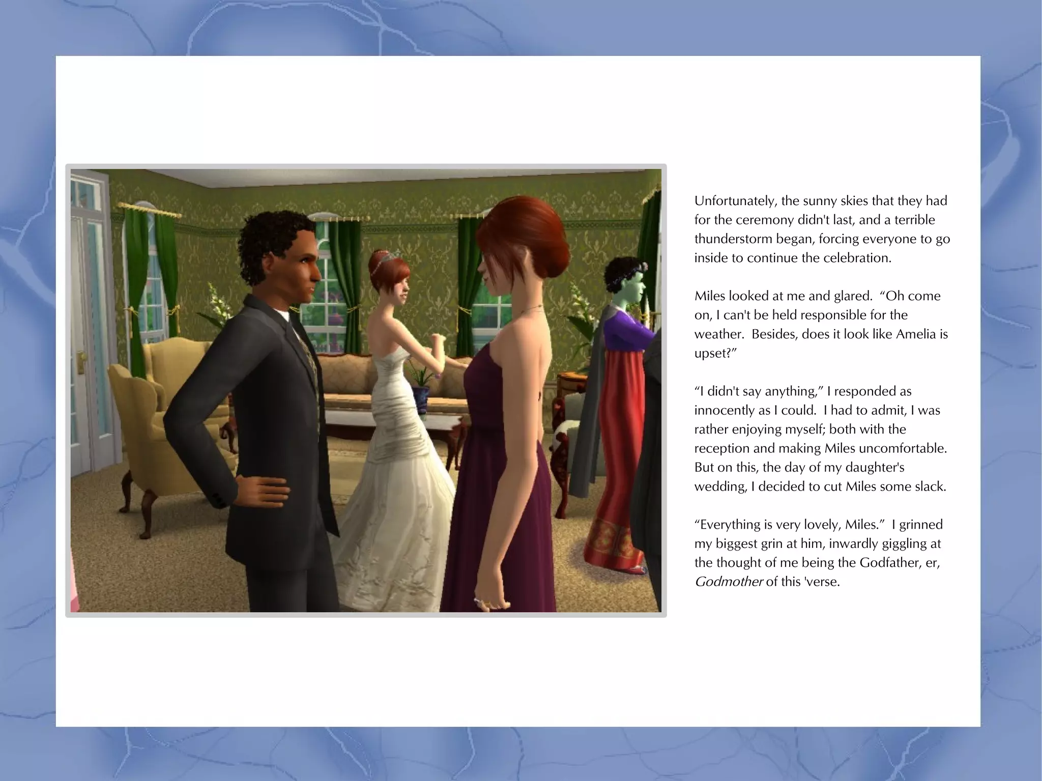 Unfortunately, the sunny skies that they had
for the ceremony didn't last, and a terrible
thunderstorm began, forcing everyone to go
inside to continue the celebration.

Miles looked at me and glared. “Oh come
on, I can't be held responsible for the
weather. Besides, does it look like Amelia is
upset?”

“I didn't say anything,” I responded as
innocently as I could. I had to admit, I was
rather enjoying myself; both with the
reception and making Miles uncomfortable.
But on this, the day of my daughter's
wedding, I decided to cut Miles some slack.

“Everything is very lovely, Miles.” I grinned
my biggest grin at him, inwardly giggling at
the thought of me being the Godfather, er,
Godmother of this 'verse.
 