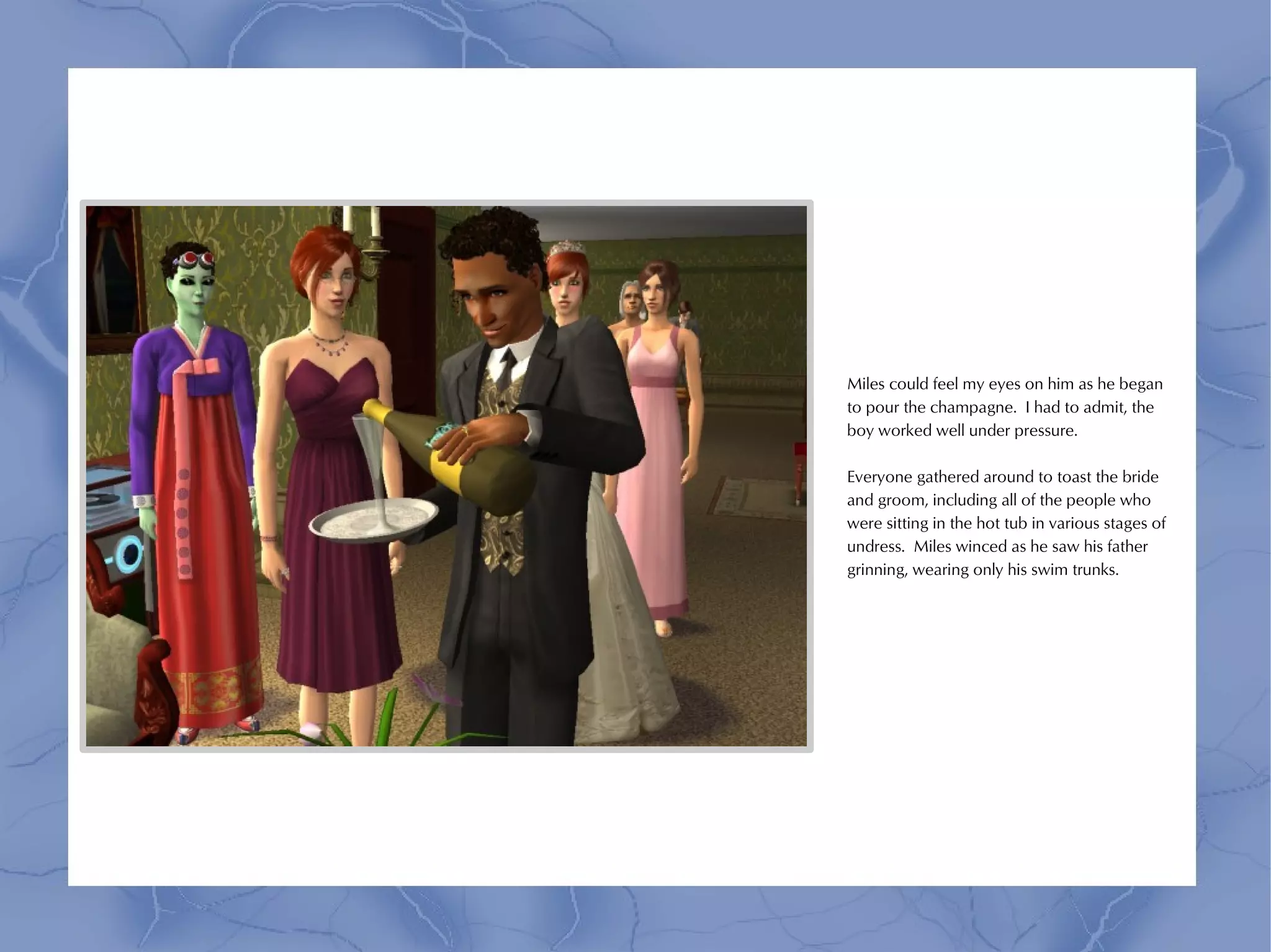Miles could feel my eyes on him as he began
to pour the champagne. I had to admit, the
boy worked well under pressure.

Everyone gathered around to toast the bride
and groom, including all of the people who
were sitting in the hot tub in various stages of
undress. Miles winced as he saw his father
grinning, wearing only his swim trunks.
 