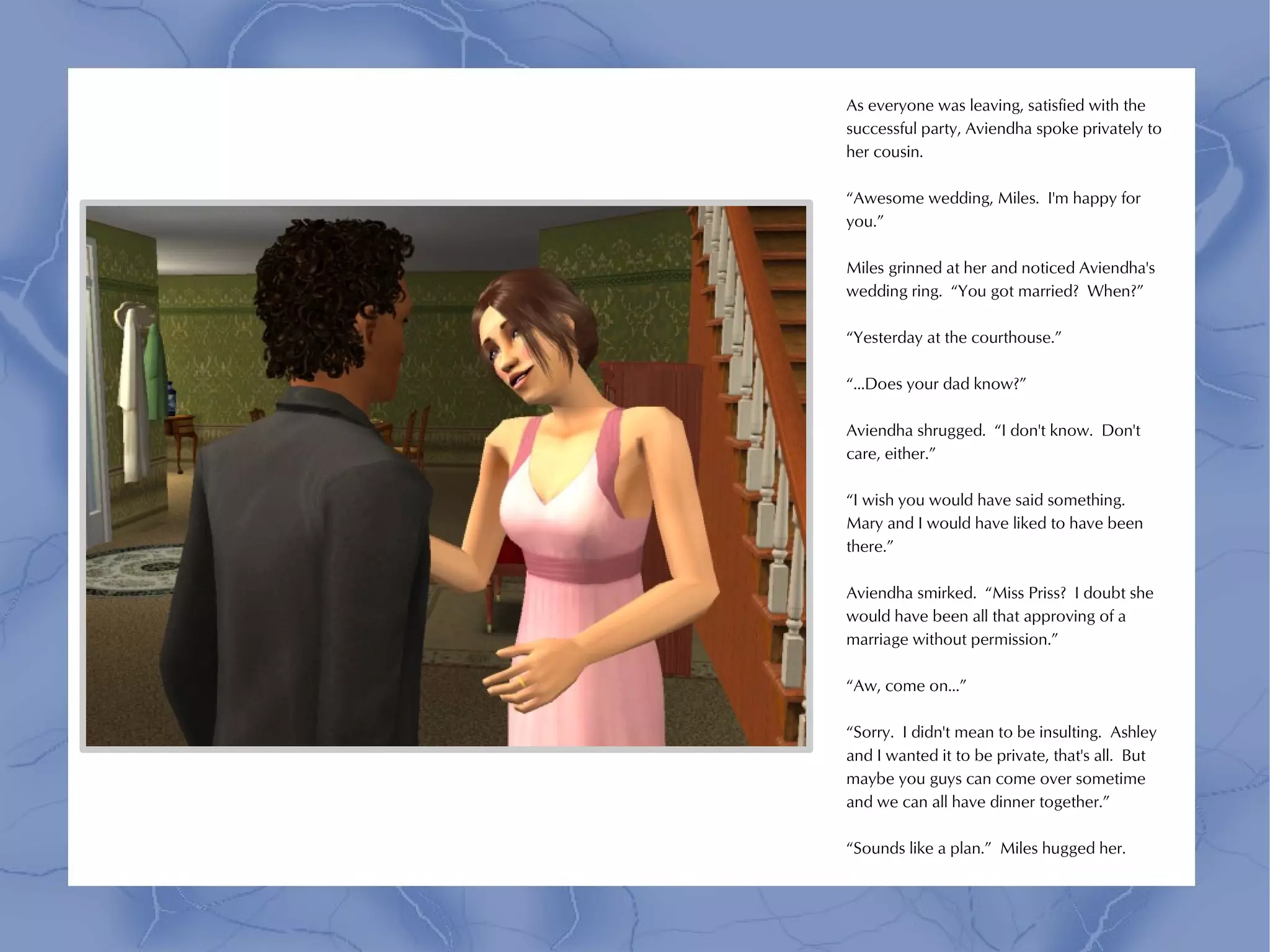 As everyone was leaving, satisfied with the
successful party, Aviendha spoke privately to
her cousin.

“Awesome wedding, Miles. I'm happy for
you.”

Miles grinned at her and noticed Aviendha's
wedding ring. “You got married? When?”

“Yesterday at the courthouse.”

“...Does your dad know?”

Aviendha shrugged. “I don't know. Don't
care, either.”

“I wish you would have said something.
Mary and I would have liked to have been
there.”

Aviendha smirked. “Miss Priss? I doubt she
would have been all that approving of a
marriage without permission.”

“Aw, come on...”

“Sorry. I didn't mean to be insulting. Ashley
and I wanted it to be private, that's all. But
maybe you guys can come over sometime
and we can all have dinner together.”

“Sounds like a plan.” Miles hugged her.
 
