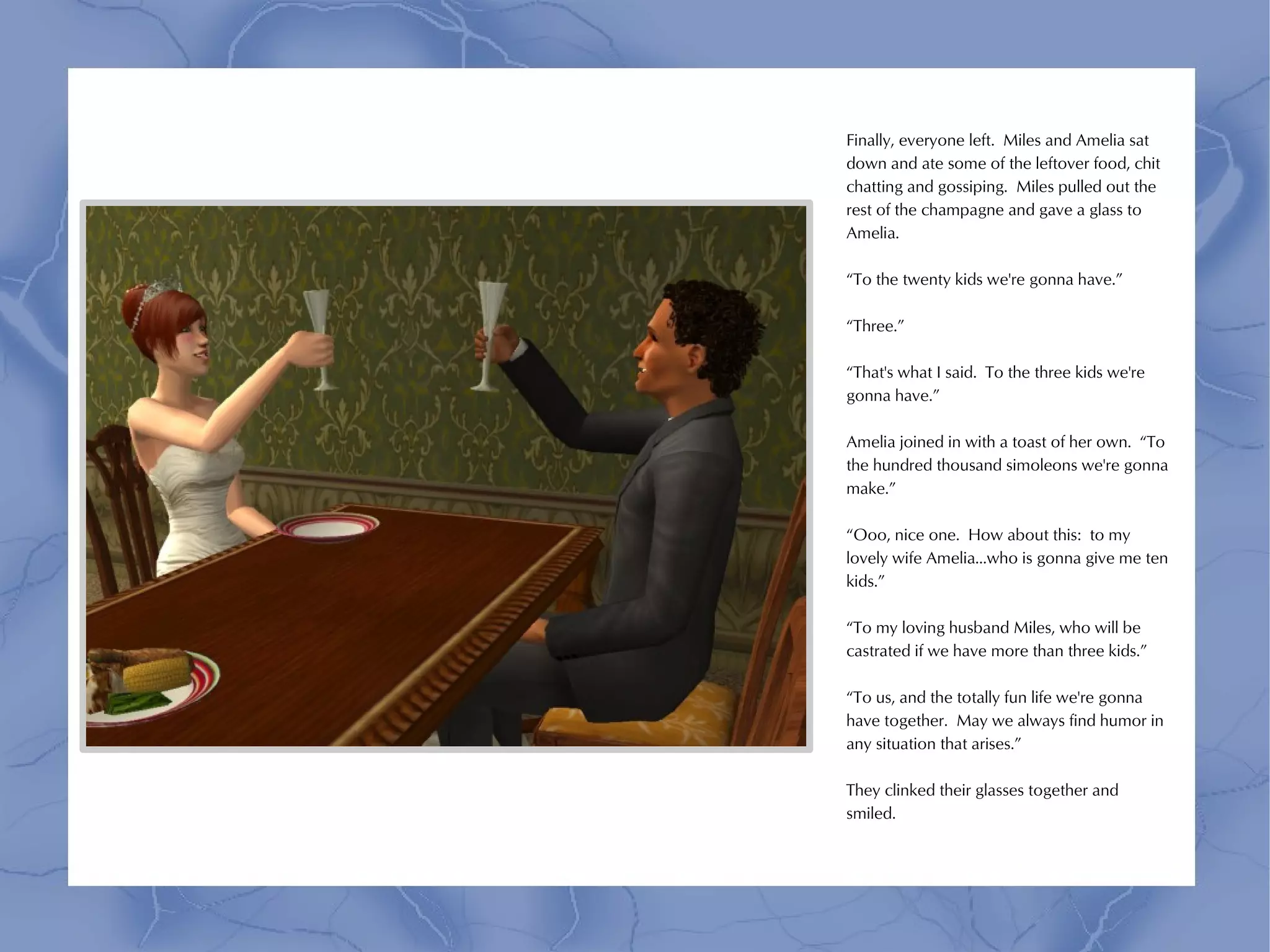 Finally, everyone left. Miles and Amelia sat
down and ate some of the leftover food, chit
chatting and gossiping. Miles pulled out the
rest of the champagne and gave a glass to
Amelia.

“To the twenty kids we're gonna have.”

“Three.”

“That's what I said. To the three kids we're
gonna have.”

Amelia joined in with a toast of her own. “To
the hundred thousand simoleons we're gonna
make.”

“Ooo, nice one. How about this: to my
lovely wife Amelia...who is gonna give me ten
kids.”

“To my loving husband Miles, who will be
castrated if we have more than three kids.”

“To us, and the totally fun life we're gonna
have together. May we always find humor in
any situation that arises.”

They clinked their glasses together and
smiled.
 