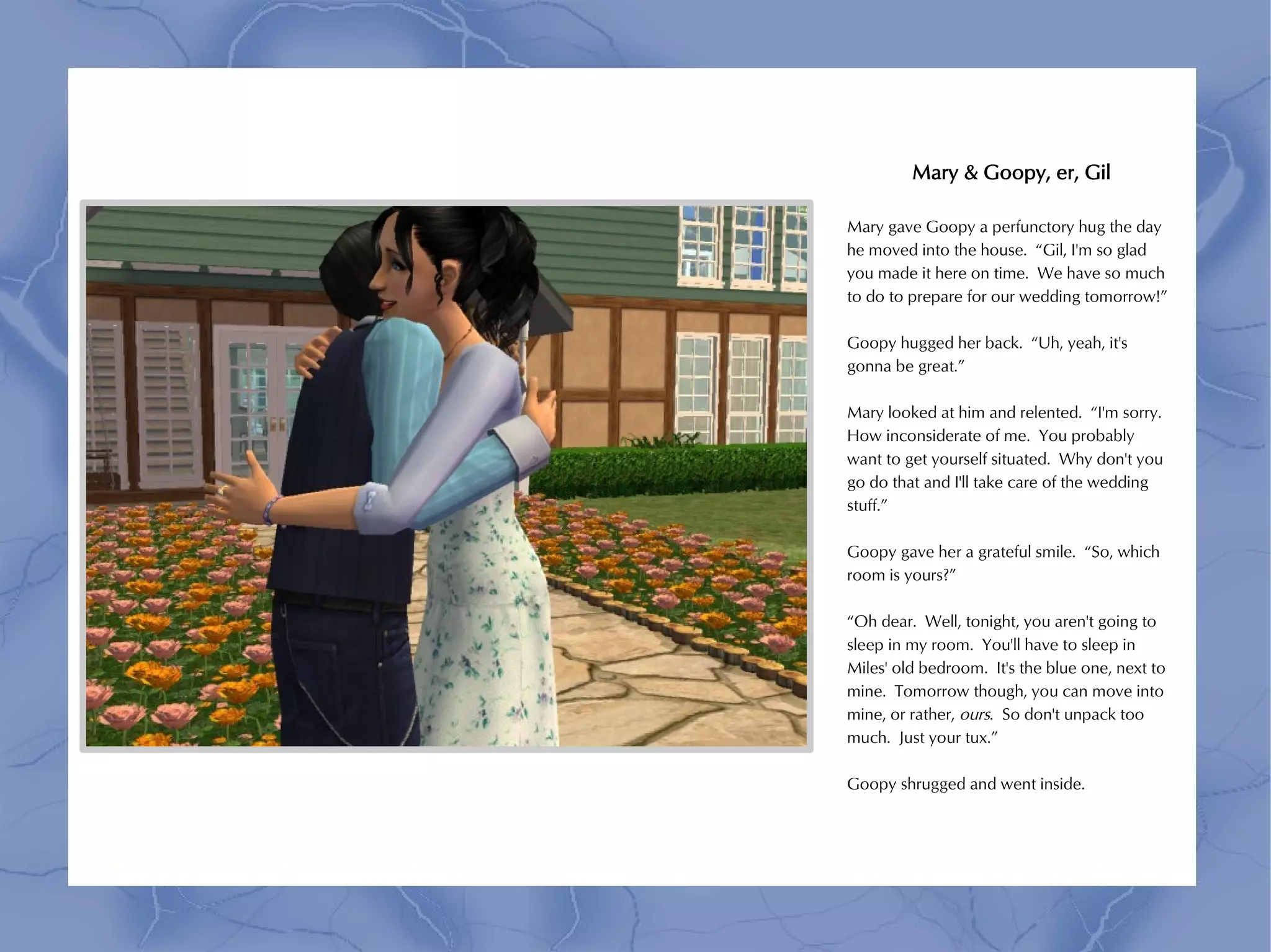 Mary & Goopy, er, Gil

Mary gave Goopy a perfunctory hug the day
he moved into the house. “Gil, I'm so glad
you made it here on time. We have so much
to do to prepare for our wedding tomorrow!”

Goopy hugged her back. “Uh, yeah, it's
gonna be great.”

Mary looked at him and relented. “I'm sorry.
How inconsiderate of me. You probably
want to get yourself situated. Why don't you
go do that and I'll take care of the wedding
stuff.”

Goopy gave her a grateful smile. “So, which
room is yours?”

“Oh dear. Well, tonight, you aren't going to
sleep in my room. You'll have to sleep in
Miles' old bedroom. It's the blue one, next to
mine. Tomorrow though, you can move into
mine, or rather, ours. So don't unpack too
much. Just your tux.”

Goopy shrugged and went inside.
 