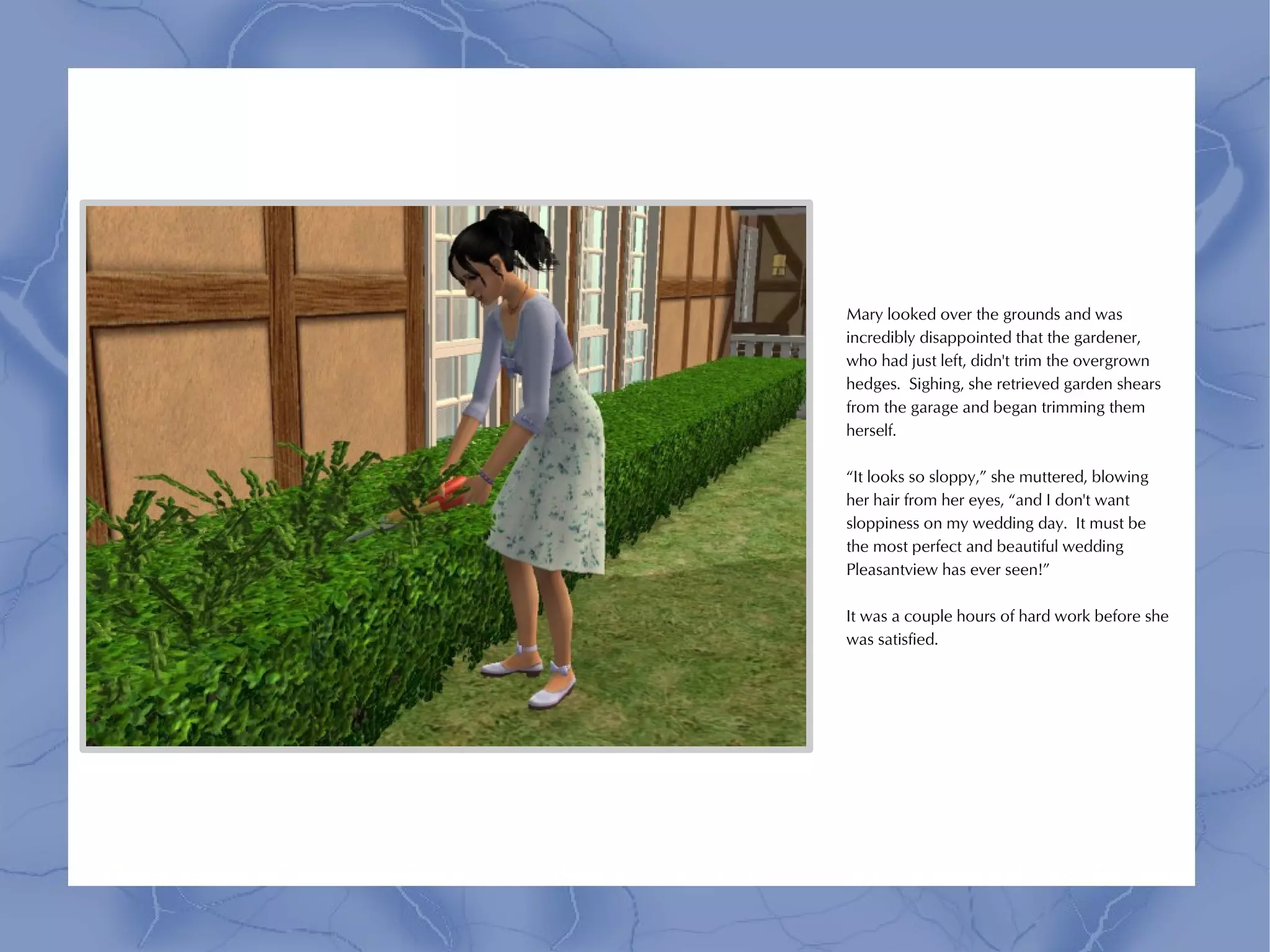Mary looked over the grounds and was
incredibly disappointed that the gardener,
who had just left, didn't trim the overgrown
hedges. Sighing, she retrieved garden shears
from the garage and began trimming them
herself.

“It looks so sloppy,” she muttered, blowing
her hair from her eyes, “and I don't want
sloppiness on my wedding day. It must be
the most perfect and beautiful wedding
Pleasantview has ever seen!”

It was a couple hours of hard work before she
was satisfied.
 