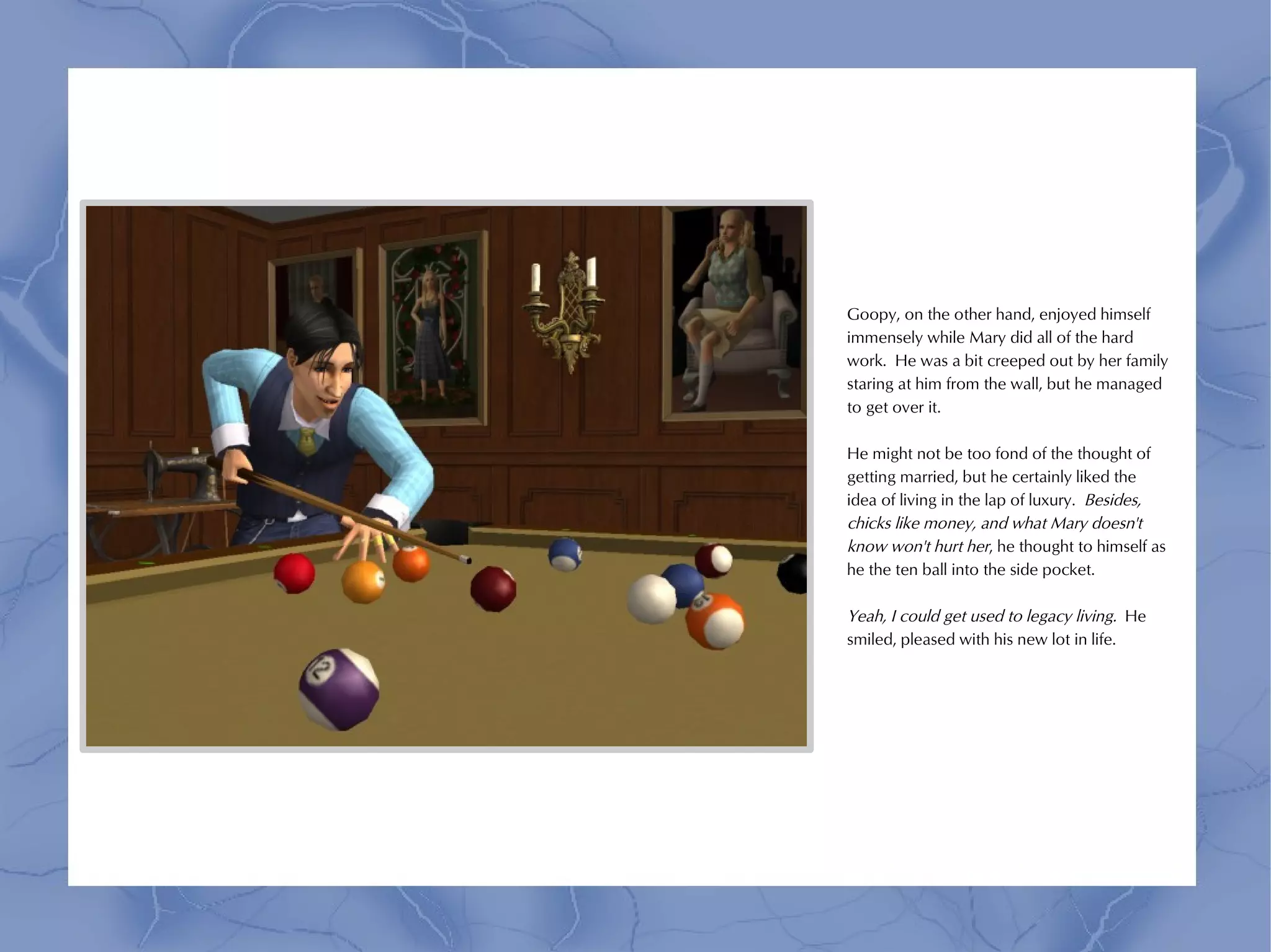 Goopy, on the other hand, enjoyed himself
immensely while Mary did all of the hard
work. He was a bit creeped out by her family
staring at him from the wall, but he managed
to get over it.

He might not be too fond of the thought of
getting married, but he certainly liked the
idea of living in the lap of luxury. Besides,
chicks like money, and what Mary doesn't
know won't hurt her, he thought to himself as
he the ten ball into the side pocket.

Yeah, I could get used to legacy living. He
smiled, pleased with his new lot in life.
 