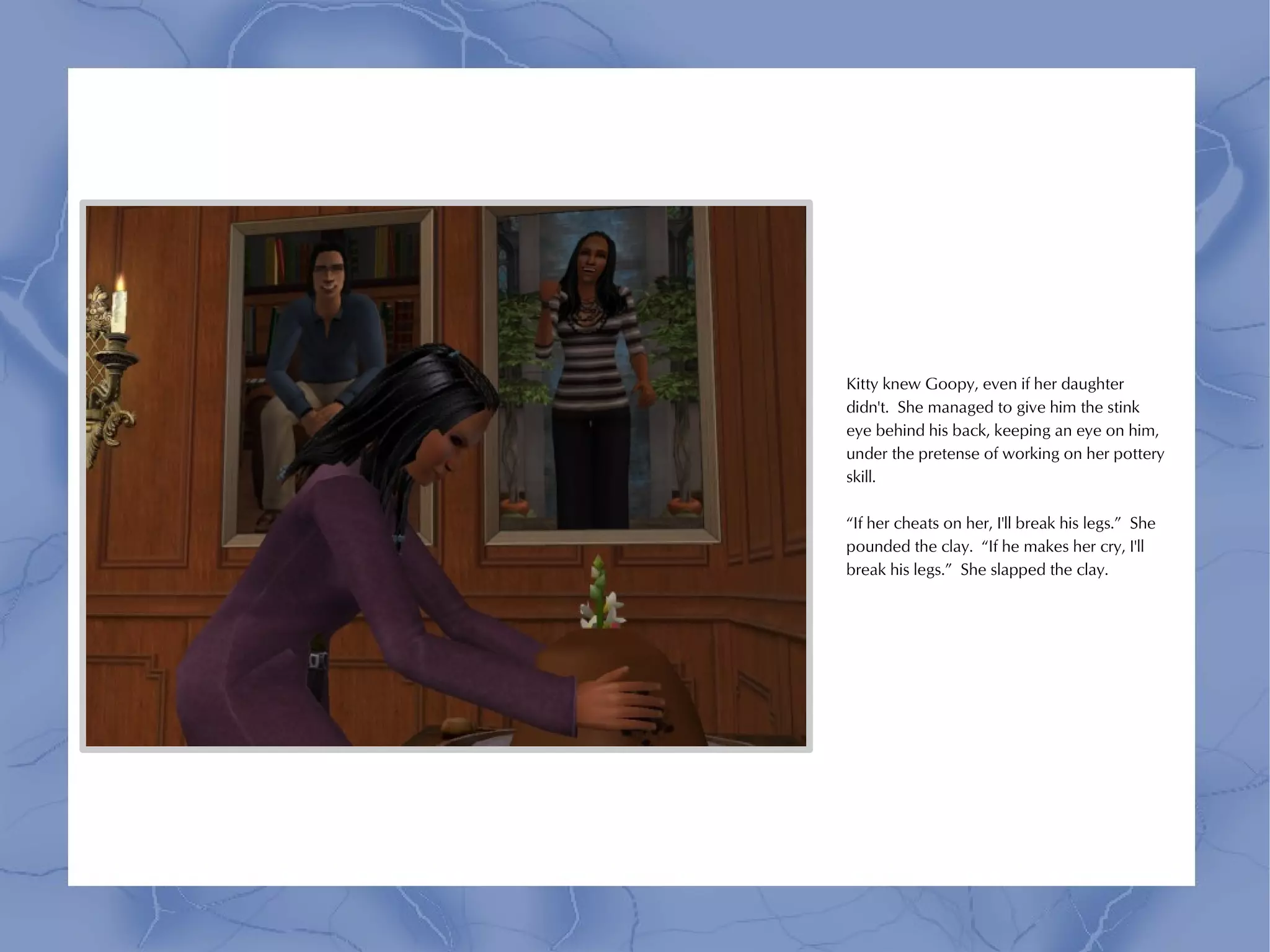 Kitty knew Goopy, even if her daughter
didn't. She managed to give him the stink
eye behind his back, keeping an eye on him,
under the pretense of working on her pottery
skill.

“If her cheats on her, I'll break his legs.” She
pounded the clay. “If he makes her cry, I'll
break his legs.” She slapped the clay.
 